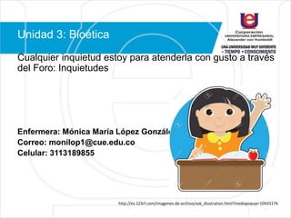 Unidad 3: Bioética
Cualquier inquietud estoy para atenderla con gusto a través
del Foro: Inquietudes
Enfermera: Mónica María López González
Correo: monilop1@cue.edu.co
Celular: 3113189855
http://es.123rf.com/imagenes-de-archivo/ask_illustration.html?mediapopup=10433176
 