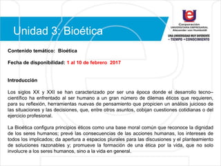 Unidad 3: Bioética
Contenido temático: Bioética
Fecha de disponibilidad: 1 al 10 de febrero 2017
Introducción
Los siglos XX y XXI se han caracterizado por ser una época donde el desarrollo tecno–
científico ha enfrentado al ser humano a un gran número de dilemas éticos que requieren,
para su reflexión, herramientas nuevas de pensamiento que propicien un análisis juicioso de
las situaciones y las decisiones, que, entre otros asuntos, cobijan cuestiones cotidianas o del
ejercicio profesional.
La Bioética configura principios éticos como una base moral común que reconoce la dignidad
de los seres humanos; prevé las consecuencias de las acciones humanas, los intereses de
todos los implicados; da apertura a espacios plurales para las discusiones y el planteamiento
de soluciones razonables y; promueve la formación de una ética por la vida, que no solo
involucre a los seres humanos, sino a la vida en general.
 