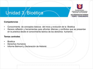 Unidad 3: Bioética
Competencias
• Conocimiento de conceptos básicos del inicio y evolución de la Bioética
• Genera reflexión y herramientas para afrontar dilemas y conflictos que se presentan
en la práctica desde el conocimiento teórico de los derechos humanos
Temas centrales
• Bioética
• Derechos Humanos
• Informe Belmont y Declaración de Helsinki
 
