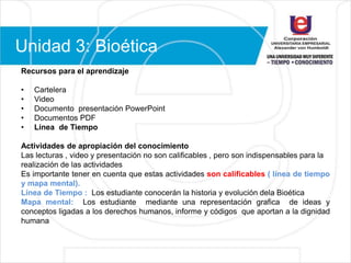 Unidad 3: Bioética
Recursos para el aprendizaje
• Cartelera
• Video
• Documento presentación PowerPoint
• Documentos PDF
• Línea de Tiempo
Actividades de apropiación del conocimiento
Las lecturas , video y presentación no son calificables , pero son indispensables para la
realización de las actividades
Es importante tener en cuenta que estas actividades son calificables ( línea de tiempo
y mapa mental).
Línea de Tiempo : Los estudiante conocerán la historia y evolución dela Bioética
Mapa mental: Los estudiante mediante una representación grafica de ideas y
conceptos ligadas a los derechos humanos, informe y códigos que aportan a la dignidad
humana
 