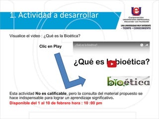 1. Actividad a desarrollar
Visualice el video : ¿Qué es la Bioética?
Clic en Play
Esta actividad No es calificable, pero la consulta del material propuesto se
hace indispensable para lograr un aprendizaje significativo.
Disponible del 1 al 10 de febrero hora : 10 :00 pm
 