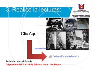 3. Realice la lecturas:
Clic Aquí
http://bioeticaveracruz.blogspot.com.co/2015/11/declaraciones-y-codigos.htm
Actividad no calificable
Disponible del 1 al 10 de febrero hora : 10 :00 pm
 