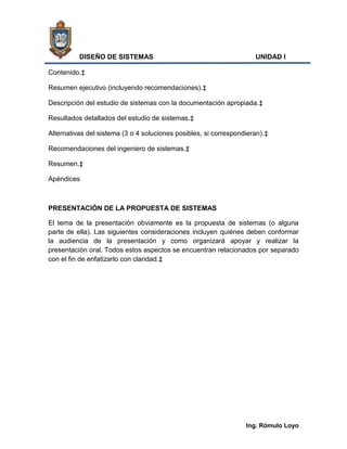 DISEÑO DE SISTEMAS                                         UNIDAD I

Contenido.‡

Resumen ejecutivo (incluyendo recomendaciones).‡

Descripción del estudio de sistemas con la documentación apropiada.‡

Resultados detallados del estudio de sistemas.‡

Alternativas del sistema (3 o 4 soluciones posibles, si correspondieran).‡

Recomendaciones del ingeniero de sistemas.‡

Resumen.‡

Apéndices



PRESENTACIÓN DE LA PROPUESTA DE SISTEMAS

El tema de la presentación obviamente es la propuesta de sistemas (o alguna
parte de ella). Las siguientes consideraciones incluyen quiénes deben conformar
la audiencia de la presentación y como organizará apoyar y realizar la
presentación oral. Todos estos aspectos se encuentran relacionados por separado
con el fin de enfatizarlo con claridad.‡




                                                                  Ing. Rómulo Loyo
 