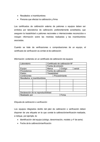  Resultados e incertidumbres
 Persona que efectuó la calibración y firma
Los certificados de calibración externa de patrones o equipos deben ser
emitidos por laboratorios de calibración, preferentemente acreditados, que
aseguren la trazabilidad a patrones nacionales o internacionales reconocidos e
incluyan información sobre las medidas realizadas y las incertidumbres
asociadas.
Cuando se trate de verificaciones o comprobaciones de un equipo, el
certificado de verificación es similar al de calibración
Información contenida en un certificado de calibración de equipos
Laboratorio Certificado de calibración Nº
Fecha de emisión
Equipo Marca Código serial
Procedencia Fecha de calibración
Patrón Trazabilidad
Condiciones Procedimiento
Resultados e incertidumbres
Declaración de no reproducibilidad
Realizado por Firma
Etiqueta de calibración o verificación
Los equipos integrados dentro del plan de calibración o verificación deben
disponer de una etiqueta en la que conste la calibración/verificación realizada,
e indique, por ejemplo, la:
 Identificación del equipo (código, denominación, modelo y nº de serie)
 Fecha de la calibración/verificación
 