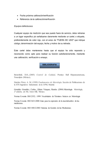  Fecha próxima calibración/verificación
 Referencia de la calibración/verificación
Equipos defectuosos
Cualquier equipo de medición que sea puesto fuera de servicio, debe retirarse
a un lugar específico y/o señalizarse claramente mediante un cartel, o etiqueta,
preferentemente de color rojo, con el aviso de "FUERA DE USO" que indique
código, denominación del equipo, fecha y motivo de su retirada.
Este cartel debe mantenerse hasta que el equipo ha sido reparado y
reconocido como apto para realizar su función satisfactoriamente, mediante
una calibración, verificación o ensayo.
Besterfield, D.H., (2005) Control de Calidad, Prentice Hall Hispanoamericana,
Naucalpán (México),
Sánchez Pérez, A. M.: (1999) Fundamentos de Metrología. Sección de Publicaciones de
la ETS Ingenieros Industriales de la UPM, Madrid.
González González, Carlos., Zeleny Vázquez, Ramón. (2004) Metrología Metrología,
2º edición, ed. Mc. Graw Hill, México.
Norma Covenin ISO 2552.: 1999 Vocabulario de Términos básicos en Metrología
Norma Covenin ISO 3631:2000 Guía para la expresión de la incertidumbre de las
mediciones.
Norma Covenin ISO 10012:2003 Sistema de Gestión de las Mediciones
BIBLIOGRAFIA
 