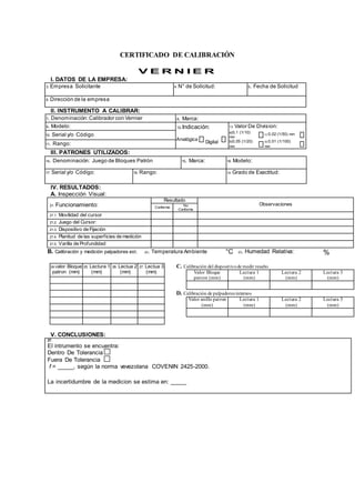 CERTIFICADO DE CALIBRACIÓN
V E R N I E R
I. DATOS DE LA EMPRESA:
3. Empresa Solicitante 4. N° de Solicitud: 5. Fecha de Solicitud
6. Dirección de la empresa
II. INSTRUMENTO A CALIBRAR:
7. Denominación:Calibrador con Vernier 8. Marca:
9. Modelo: 12.Indicación: 13. Valor De Division:
10. Serial y/o Código
Analógica 
Digital

a)0,1 (1/10)
mm

c) 0,02 (1/50) mm 
11. Rango:
b)0,05 (1/20)
mm

d) 0,01 (1/100)
mm

III. PATRONES UTILIZADOS:
14. Denominación: Juego de Bloques Patrón 15. Marca: 16. Modelo:
17. Serial y/o Código: 18. Rango: 19. Grado de Exactitud:
IV. RESULTADOS:
A. Inspección Visual:
21. Funcionamiento:
Resultado
Observaciones
Conforme
No
Conforme
21.1. Movilidad del cursor
21.2. Juego del Cursor:
21.3. Dispositivo de Fijación
21.4. Planitud de las superficies de medición
21.5. Varilla de Profundidad
B. Calibración y medición palpadores ext. 22. Temperatura Ambiente °C 23. Humedad Relativa: %
24.Valor Bloque
patron (mm)
25. Lectura 1
(mm)
26. Lectua 2
(mm)
27. Lectua 3
(mm)
V. CONCLUSIONES:
27.
El intrumento se encuentra:
Dentro De Tolerancia
Fuera De Tolerancia
f = _____, según la norma vevezolana COVENIN 2425-2000.
La incertidumbre de la medicion se estima en: _____
C. Calibración del dispositivode medir resalto
Valor Bloque
patron (mm)
Lectura 1
(mm)
Lectura 2
(mm)
Lectura 3
(mm)
D. Calibración de palpadores internos
Valor anillo patron
(mm)
Lectura 1
(mm)
Lectura 2
(mm)
Lectura 3
(mm)
 
