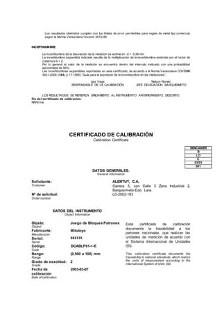 Los resultados obtenidos cumplen con los límites de error permisibles para reglas de metal tipo comercial,
según la Norma Venezolana Covenin 2619-89.
INCERTIDUMBRE
La incertidumbre de la desviación de la medición se estima en: U = 0,38 mm
La incertidumbre expandida indicada resulta de la multiplicación de la incertidumbre estándar por el factor de
cobertura k = 2.
Por lo general el valor de la medición se encuentra dentro del intervalo indicado con una probabilidad
aproximada de 95%.
Las incertidumbres expandidas reportadas en este certificado, de acuerdo a la Norma Venezolana COVENIN
3631:2000 (OIML p 17:1995) “Guía para la expresión de la incertidumbre en las mediciones”.
Igor Vega
RESPONSABLE DE LA CALIBRACIÓN
Nelson Román
JEFE DELEGACION BARQUISIMETO
LOS RESULTADOS SE REFIEREN ÚNICAMENTE AL INSTRUMENTO ANTERIORMENTE DESCRITO
Fin del certificado de calibración.
NR/IV/ms
CERTIFICADO DE CALIBRACIÓN
Calibration Certificate
SENCAMER
B
LD
C
03/03
001
DATOS GENERALES.
General Information
Solicitante:
Customer
ALENTUY, C.A.
Carrera 5, con Calle 3 Zona Industrial 2,
Barquisimeto-Edo. Lara.
Nº de solicitud:
Order number
LD-2002-193
DATOS DEL INSTRUMENTO
Object Information
Este certificado de calibración
documenta la trazabilidad a los
patrones nacionales, que realizan las
unidades de medición de acuerdo con
el Sistema Internacional de Unidades
(SI).
This calibration certificate documents the
traceability to national standards, which realize
the units of measurement according to the
international System of Units (SI).
Objeto:
Object
Juego de Bloques Patrones
Fabricante:
Manufacturer
Mitutoyo
Serial:
Serial
982335
Código:
Code
DCABLP01-1-E
Rango:
Range
(0,500 a 100) mm
Grado de exactitud:
Grade
2
Fecha de
calibración
Date of calibration
2003-03-07
 