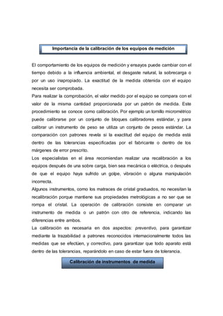El comportamiento de los equipos de medición y ensayos puede cambiar con el
tiempo debido a la influencia ambiental, el desgaste natural, la sobrecarga o
por un uso inapropiado. La exactitud de la medida obtenida con el equipo
necesita ser comprobada.
Para realizar la comprobación, el valor medido por el equipo se compara con el
valor de la misma cantidad proporcionada por un patrón de medida. Este
procedimiento se conoce como calibración. Por ejemplo un tornillo micrométrico
puede calibrarse por un conjunto de bloques calibradores estándar, y para
calibrar un instrumento de peso se utiliza un conjunto de pesos estándar. La
comparación con patrones revela si la exactitud del equipo de medida está
dentro de las tolerancias especificadas por el fabricante o dentro de los
márgenes de error prescrito.
Los especialistas en el área recomiendan realizar una recalibración a los
equipos después de una sobre carga, bien sea mecánica o eléctrica, o después
de que el equipo haya sufrido un golpe, vibración o alguna manipulación
incorrecta.
Algunos instrumentos, como los matraces de cristal graduados, no necesitan la
recalibración porque mantiene sus propiedades metrológicas a no ser que se
rompa el cristal. La operación de calibración consiste en comparar un
instrumento de medida o un patrón con otro de referencia, indicando las
diferencias entre ambos.
La calibración es necesaria en dos aspectos: preventivo, para garantizar
mediante la trazabilidad a patrones reconocidos internacionalmente todos las
medidas que se efectúen, y correctivo, para garantizar que todo aparato está
dentro de las tolerancias, reparándolo en caso de estar fuera de tolerancia.
Calibración de instrumentos de medida
Importancia de la calibración de los equipos de medición
yensayoensayos
 