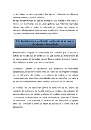 de los valores de otras magnitudes. Por ejemplo, calibración de volúmenes
mediante pesada y uso de la densidad.
Método de reproducción del sistema de medida. Este método es muy similar al
anterior, con la diferencia que se utilizan patrones que miden las magnitudes
internas que utiliza el equipo o instrumento de medida para obtener su
indicación. Un ejemplo de este tipo sería la calibración de un caudalímetro de
diafragma con medidor de presión diferencial y sección.
Mantenimiento: Conjunto de operaciones que permiten que un equipo o
sistema de medida esté en condiciones de uso optimas. El mantenimiento de
los equipos puede ser correctivo (corregir fallos, averías) o preventivo (prevenir
fallos, deterioros, averías o un mal funcionamiento).
Calibración: Conjunto de operaciones que establecen, en condiciones
especificadas, la relación existente entre los valores de una magnitud indicados
por un instrumento de medida o un sistema de medida, o los valores
representados por una medida materializada o por un material de referencia, y
los valores correspondientes de esa magnitud realizados por los patrones.
El resultado de una calibración permite la estimación de los errores de
indicación del instrumento de medida, sistema de medida, o la asignación de
valores a las marcas de escalas arbitrarias. El resultado puede registrarse en
un medio que en ocasiones se denomina "certificado de calibración" o "informe
de calibración", y en ocasiones, el resultado de una calibración se expresa
como una corrección o como un "factor de calibración" o como "curva de
calibración".
Plan de mantenimiento y calibración o verificación de los equipos
del laboratorio de metrología
 