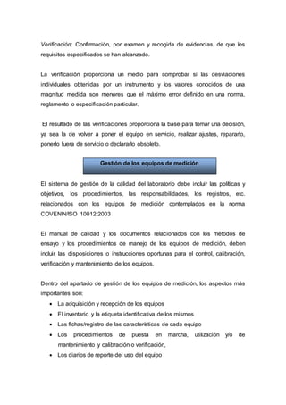 Verificación: Confirmación, por examen y recogida de evidencias, de que los
requisitos especificados se han alcanzado.
La verificación proporciona un medio para comprobar si las desviaciones
individuales obtenidas por un instrumento y los valores conocidos de una
magnitud medida son menores que el máximo error definido en una norma,
reglamento o especificación particular.
El resultado de las verificaciones proporciona la base para tomar una decisión,
ya sea la de volver a poner el equipo en servicio, realizar ajustes, repararlo,
ponerlo fuera de servicio o declararlo obsoleto.
El sistema de gestión de la calidad del laboratorio debe incluir las políticas y
objetivos, los procedimientos, las responsabilidades, los registros, etc.
relacionados con los equipos de medición contemplados en la norma
COVENIN/ISO 10012:2003
El manual de calidad y los documentos relacionados con los métodos de
ensayo y los procedimientos de manejo de los equipos de medición, deben
incluir las disposiciones o instrucciones oportunas para el control, calibración,
verificación y mantenimiento de los equipos.
Dentro del apartado de gestión de los equipos de medición, los aspectos más
importantes son:
 La adquisición y recepción de los equipos
 El inventario y la etiqueta identificativa de los mismos
 Las fichas/registro de las características de cada equipo
 Los procedimientos de puesta en marcha, utilización y/o de
mantenimiento y calibración o verificación,
 Los diarios de reporte del uso del equipo
Gestión de los equipos de medición
 