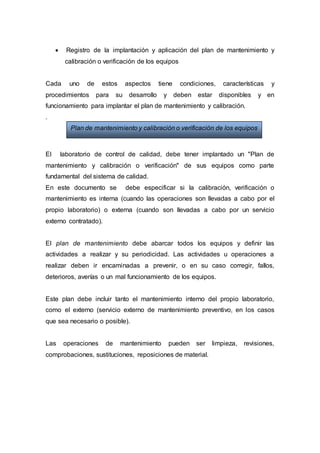  Registro de la implantación y aplicación del plan de mantenimiento y
calibración o verificación de los equipos
Cada uno de estos aspectos tiene condiciones, características y
procedimientos para su desarrollo y deben estar disponibles y en
funcionamiento para implantar el plan de mantenimiento y calibración.
.
El laboratorio de control de calidad, debe tener implantado un "Plan de
mantenimiento y calibración o verificación" de sus equipos como parte
fundamental del sistema de calidad.
En este documento se debe especificar si la calibración, verificación o
mantenimiento es interna (cuando las operaciones son llevadas a cabo por el
propio laboratorio) o externa (cuando son llevadas a cabo por un servicio
externo contratado).
El plan de mantenimiento debe abarcar todos los equipos y definir las
actividades a realizar y su periodicidad. Las actividades u operaciones a
realizar deben ir encaminadas a prevenir, o en su caso corregir, fallos,
deterioros, averías o un mal funcionamiento de los equipos.
Este plan debe incluir tanto el mantenimiento interno del propio laboratorio,
como el externo (servicio externo de mantenimiento preventivo, en los casos
que sea necesario o posible).
Las operaciones de mantenimiento pueden ser limpieza, revisiones,
comprobaciones, sustituciones, reposiciones de material.
Plan de mantenimiento y calibración o verificación de los equipos
 