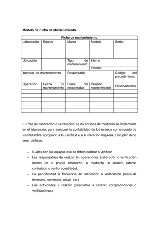 Modelo de Ficha de Mantenimiento.
Ficha de mantenimiento
Laboratorio Equipo Marca Modelo Serial
Ubicación Tipo de
mantenimiento
Interno
Externo
Intervalo de mantenimiento Responsable Código del
procedimiento
Operación Fecha de
mantenimiento
Firma del
responsable
Próximo
mantenimiento
Observaciones
El Plan de calibración o verificación de los equipos de medición se implementa
en el laboratorio, para asegurar la confiabilidad de los mismos con un grado de
incertidumbre apropiado a la exactitud que la medición requiera. Este plan debe
tener definido:
 Cuáles son los equipos que se deben calibrar o verificar
 Los responsables de realizar las operaciones (calibración o verificación
interna en el propio laboratorio, o mediante un servicio externo
contratado o centro acreditado),
 La periodicidad o frecuencia de calibración o verificación (mensual,
trimestral, semestral, anual, etc.),
 Las actividades a realizar (parámetros a calibrar, comprobaciones o
verificaciones)
 