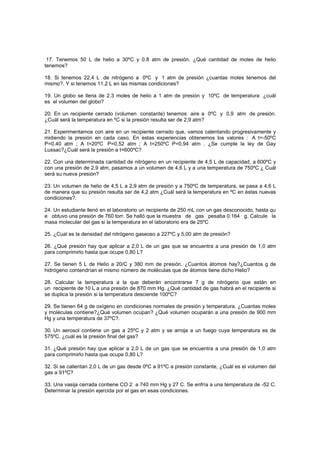 17. Tenemos 50 L de helio a 30ºC y 0.8 atm de presión. ¿Qué cantidad de moles de helio
tenemos?
18. Si tenemos 22,4 L de nitrógeno a 0ºC y 1 atm de presión ¿cuantas moles tenemos del
mismo?. Y si tenemos 11,2 L en las mismas condiciones?
19. Un globo se llena de 2.3 moles de helio a 1 atm de presión y 10ºC de temperatura ¿cuál
es el volumen del globo?
20. En un recipiente cerrado (volumen constante) tenemos aire a 0ºC y 0,9 atm de presión.
¿Cuál será la temperatura en ºC si la presión resulta ser de 2,9 atm?
21. Experimentamos con aire en un recipiente cerrado que, vamos calentando progresivamente y
midiendo la presión en cada caso. En estas experiencias obtenemos los valores : A t=-50ºC
P=0.40 atm ; A t=20ºC P=0,52 atm ; A t=250ºC P=0,94 atm . ¿Se cumple la ley de Gay
Lussac?¿Cuál será la presión a t=600ºC?
22. Con una determinada cantidad de nitrógeno en un recipiente de 4,5 L de capacidad, a 600ºC y
con una presión de 2,9 atm, pasamos a un volumen de 4,6 L y a una temperatura de 750ºC ¿ Cuál
será su nueva presión?
23. Un volumen de helio de 4,5 L a 2,9 atm de presión y a 750ºC de temperatura, se pasa a 4,6 L
de manera que su presión resulta ser de 4,2 atm ¿Cuál será la temperatura en ºC en éstas nuevas
condiciones?.
24. Un estudiante llenó en el laboratorio un recipiente de 250 mL con un gas desconocido, hasta qu
e obtuvo una presión de 760 torr. Se halló que la muestra de gas pesaba 0.164 g. Calcule la
masa molecular del gas si la temperatura en el laboratorio era de 25ºC
25. ¿Cual es la densidad del nitrógeno gaseoso a 227ºC y 5,00 atm de presión?
26. ¿Qué presión hay que aplicar a 2,0 L de un gas que se encuentra a una presión de 1,0 atm
para comprimirlo hasta que ocupe 0,80 L?
27. Se tienen 5 L de Helio a 20/C y 380 mm de presión. ¿Cuantos átomos hay?¿Cuantos g de
hidrógeno contendrían el mismo número de moléculas que de átomos tiene dicho Helio?
28. Calcular la temperatura a la que deberán encontrarse 7 g de nitrógeno que están en
un recipiente de 10 L a una presión de 870 mm Hg. ¿Qué cantidad de gas habrá en el recipiente si
se duplica la presión si la temperatura desciende 100ºC?
29. Se tienen 64 g de oxígeno en condiciones normales de presión y temperatura. ¿Cuantas moles
y moléculas contiene?¿Qué volumen ocupan? ¿Qué volumen ocuparán a una presión de 900 mm
Hg y una temperatura de 37ºC?.
30. Un aerosol contiene un gas a 25ºC y 2 atm y se arroja a un fuego cuya temperatura es de
575ºC. ¿cuál es la presión final del gas?
31. ¿Qué presión hay que aplicar a 2,0 L de un gas que se encuentra a una presión de 1,0 atm
para comprimirlo hasta que ocupe 0,80 L?
32. Si se calientan 2,0 L de un gas desde 0ºC a 91ºC a presión constante, ¿Cuál es el volumen del
gas a 91ºC?
33. Una vasija cerrada contiene CO 2 a 740 mm Hg y 27 C. Se enfría a una temperatura de -52 C.
Determinar la presión ejercida por el gas en esas condiciones.
 