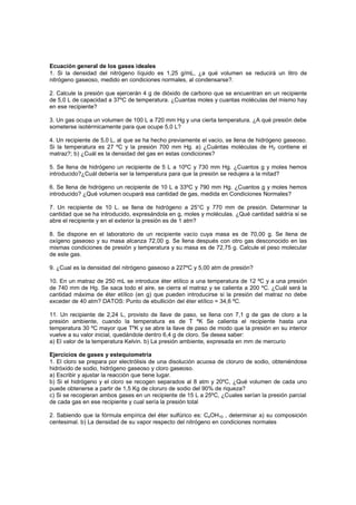 Ecuación general de los gases ideales
1. Si la densidad del nitrógeno líquido es 1,25 g/mL, ¿a qué volumen se reducirá un litro de
nitrógeno gaseoso, medido en condiciones normales, al condensarse?.
2. Calcule la presión que ejercerán 4 g de dióxido de carbono que se encuentran en un recipiente
de 5,0 L de capacidad a 37ºC de temperatura. ¿Cuantas moles y cuantas moléculas del mismo hay
en ese recipiente?
3. Un gas ocupa un volumen de 100 L a 720 mm Hg y una cierta temperatura. ¿A qué presión debe
someterse isotérmicamente para que ocupe 5,0 L?
4. Un recipiente de 5,0 L, al que se ha hecho previamente el vacío, se llena de hidrógeno gaseoso.
Si la temperatura es 27 ºC y la presión 700 mm Hg. a) ¿Cuántas moléculas de H2 contiene el
matraz?; b) ¿Cuál es la densidad del gas en estas condiciones?
5. Se llena de hidrógeno un recipiente de 5 L a 10ºC y 730 mm Hg. ¿Cuantos g y moles hemos
introducido?¿Cuál debería ser la temperatura para que la presión se redujera a la mitad?
6. Se llena de hidrógeno un recipiente de 10 L a 33ºC y 790 mm Hg. ¿Cuantos g y moles hemos
introducido? ¿Qué volumen ocupará esa cantidad de gas, medida en Condiciones Normales?
7. Un recipiente de 10 L. se llena de hidrógeno a 25°C y 770 mm de presión. Determinar la
cantidad que se ha introducido, expresándola en g, moles y moléculas. ¿Qué cantidad saldría si se
abre el recipiente y en el exterior la presión es de 1 atm?
8. Se dispone en el laboratorio de un recipiente vacío cuya masa es de 70,00 g. Se llena de
oxígeno gaseoso y su masa alcanza 72,00 g. Se llena después con otro gas desconocido en las
mismas condiciones de presión y temperatura y su masa es de 72,75 g. Calcule el peso molecular
de este gas.
9. ¿Cual es la densidad del nitrógeno gaseoso a 227ºC y 5,00 atm de presión?
10. En un matraz de 250 mL se introduce éter etílico a una temperatura de 12 ºC y a una presión
de 740 mm de Hg. Se saca todo el aire, se cierra el matraz y se calienta a 200 ºC. ¿Cuál será la
cantidad máxima de éter etílico (en g) que pueden introducirse si la presión del matraz no debe
exceder de 40 atm? DATOS: Punto de ebullición del éter etílico = 34,6 ºC.
11. Un recipiente de 2,24 L, provisto de llave de paso, se llena con 7,1 g de gas de cloro a la
presión ambiente, cuando la temperatura es de T ºK Se calienta el recipiente hasta una
temperatura 30 ºC mayor que TºK y se abre la llave de paso de modo que la presión en su interior
vuelve a su valor inicial, quedándole dentro 6,4 g de cloro. Se desea saber:
a) El valor de la temperatura Kelvin. b) La presión ambiente, expresada en mm de mercurio
Ejercicios de gases y estequiometría
1. El cloro se prepara por electrólisis de una disolución acuosa de cloruro de sodio, obteniéndose
hidróxido de sodio, hidrógeno gaseoso y cloro gaseoso.
a) Escribir y ajustar la reacción que tiene lugar.
b) Si el hidrógeno y el cloro se recogen separados al 8 atm y 20ºC, ¿Qué volumen de cada uno
puede obtenerse a partir de 1,5 Kg de cloruro de sodio del 90% de riqueza?
c) Si se recogieran ambos gases en un recipiente de 15 L a 25ºC, ¿Cuales serían la presión parcial
de cada gas en ese recipiente y cual sería la presión total
2. Sabiendo que la fórmula empírica del éter sulfúrico es: C4OH10 , determinar a) su composición
centesimal. b) La densidad de su vapor respecto del nitrógeno en condiciones normales
 