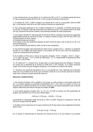 4. Una mezcla de He y O2 se colocan en un cilindro de 4,00 L a 32 ºC. La presión parcial del He es
2,7 atm y la presión parcial del O2 es de 1,4 atm ¿Cuál es la fracción molar de O2?
5. Un cilindro de 1,00 L a 298 K contiene una mezcla de Kr y de N2 a una presión total de 0,940
atm. ¿Si la fracción molar de Kr es 0,455 cuál es la fracción en masa del Kr?
6. Tres compuestos gaseosos A, B y C están contenidos en un recipiente. La Presión parcial de A
es 0,6 atm. La fracción molar del compuesto B es doble que la de C. Si la presión total es de 1900
mm Hg, Calcule las fracciones molares y las presiones parciales de cada componente.
7. Una vasija A de 200 mL está separada de otra B de 400 mL mediante una tubería de capacidad
despreciable provista de una llave de paso. La vasija A contiene un gas a 750 mm Hg y 45ºC y en
la B se ha hecho el vacío. Calcula
a) Cantidad de gas que se tiene;
b) la presión en los dos recipientes después de abrir la llave de paso y fluir el gas de A a B, si no
varía la temperatura.
C) ¿Qué cantidad de gas habrá en cada uno de los dos recipientes?
8. Una mezcla de gases está compuesta por etano (C2H6) y butano (C4H10) . Se llena un recipiente
de 200 mL con 0,3846 g de dicha mezcla a una presión de 750 mm Hg y 20ºC de temperatura.
¿Cual es la composición de la mezcla?
9. Si el análisis en Peso de un aire es el siguiente: nitrógeno: 74,7% ; Oxígeno : 22,9 % , Argón :
1,3 %, vapor de agua : 1,0 % y óxido de carbono(IV) : 0,1 %. Determínese la densidad de dicho
aire a 20ºC y 740 mmHg.
10. Un matraz de 11 L contiene 20 g. de gas neón y un peso desconocido de hidrógeno. Teniendo
en cuenta que la densidad de la mezcla es 0,002 g/mL a 0ºC Calcular: a) La masa molecular
media. b) El número de g de hidrógeno presentes. c) La presión en el interior del matraz
11. Tenemos una mezcla de tres gases A, B y C a una presión de 1 atm. Sabiendo que la fracción
molar de A es el doble de la de B y que la fracción molar de C es la tercera parte de la fracción
molar de B, calcular la presión parcial de cada uno.
Ejercicios complementarios
1. Una mezcla de metano, CH4 y acetileno, C2H2 ocupa un cierto volumen a una presión total de 63
torr. La muestra gaseosa es quemada produciéndose CO2 y H2O. Sólo se recuperó el CO2 y se
encontró que su presión era 96 torr en el mismo volumen y a la misma temperatura que la mezcla
original. Determinar que fracción del gas era metano. R. 48%
2. Una mezcla gaseosa contiene CO2, O2, N2 y Ar. Se trata la mezcla con KO2 (superóxido de
potasio) que reacciona con el CO2 de la mezcla según:
4 KO2 (s) + 2 CO2 (g) → 2 K2CO3 + 3 O2 (g)
aumentando la composición molar del O2 de un 70% a un 90%. Calcular la composición molar del
CO2 en la mezcla inicial. R. 19,1%
3. El etileno (C2H4) reacciona con H2 (g) en presencia de Pt (que actúa como catalizador) formando
etano (C2H6).
C2H4 (g) + H2 (g) → C2H6 (g)
En un reactor (V desconocido) se alimentó una mezcla de C2H4 e H2 (en exceso) a una presión
 