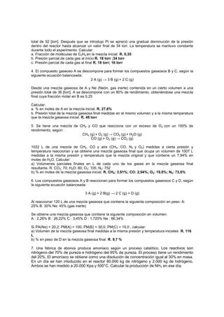 total de 52 [torr]. Después que se introdujo Pt se apreció una gradual disminución de la presión
dentro del reactor hasta alcanzar un valor final de 34 torr. La temperatura se mantuvo constante
durante todo el experimento. Calcular:
a. Fracción de moléculas de C2H4 en la mezcla inicial R. 0,35
b. Presión parcial de cada gas al inicio R. 18 torr ;34 torr
c. Presión parcial de cada gas al final R. 18 torr; 16 torr
4. El compuesto gaseoso A se descompone para formar los compuestos gaseosos B y C, según la
siguiente ecuación balanceada:
2 A (g) → 3 B (g) + 2 C (g)
Desde una mezcla gaseosa de A y Ne (Neón, gas inerte) contenida en un cierto volumen a una
presión total de 36 [torr], A se descompone con un 80% de rendimiento, obteniéndose una mezcla
final cuya fracción molar en B es 0,25
Calcular:
a. % en moles de A en la mezcla inicial. R. 27,8%
b. Presión total de la mezcla gaseosa final medidas en el mismo volumen y a la misma temperatura
que la mezcla gaseosa inicial. R. 48 torr
5. Se tiene una mezcla de CH4 y CO que reacciona con un exceso de O2 con un 100% de
rendimiento, según:
CH4 (g) + O2 (g) → CO2 (g) + H2O (g)
CO (g) + O2 (g) → CO2 (g)
1022 L de una mezcla de CH4, CO y aire (CH4, CO, N2 y O2) medidas a cierta presión y
temperatura reaccionan y se obtiene una mezcla gaseosa final que ocupa un volumen de 1007 L
medidas a la misma presión y temperatura que la mezcla original y que contiene un 7,94% en
moles de H2O. Calcular:
a) Volúmenes parciales finales en L de cada uno de los gases en la mezcla gaseosa final
resultante. R. CO2: 70; H2O: 80; O2: 105; N2: 752
b) % en moles de la mezcla gaseosa inicial. R. CH4: 3,91%; CO: 2,94%; O2: 19,6%; N2: 73,6%
6. Los compuestos gaseosos A y B reaccionan para formar los compuestos gaseosos C y D, según
la siguiente ecuación balanceada:
3 A (g) + 2 B(g) → 2 C (g) + D (g)
Al reaccionar 120 L de una mezcla gaseosa que contiene la siguiente composición en peso: A:
25% B: 30% Ne: 45% (gas inerte)
Se obtiene una mezcla gaseosa que contiene la siguiente composición en volumen:
A : 2,26% B : 26,22% C : 3,45% D : 1,725% Ne : 66,34%
Si PA(Ne) = 20,2; PM(A) = 100; PM(B) = 30,0; PM(C) = 10,0 , calcular:
a) Volumen de la mezcla gaseosa final medidas a la misma presión y temperatura iniciales. R. 116
L
b) % en peso de D en la mezcla gaseosa final. R. 9,7 %
7. Una fábrica de abonos produce amoniaco según un proceso catalítico. Los reactivos son
nitrógeno del 70% de pureza e hidrógeno del 95% de pureza. El proceso tiene un rendimiento
del 20%. El amoníaco se obtiene como una disolución de concentración igual al 30% en masa.
En un día se han intoducido en el reactor 80.000 kg de nitrógeno y 2.000 kg de hidrógeno.
Ambos se han medido a 20.000 Kpa y 500°C. Calcular la producción de NH3 en ese día.
 