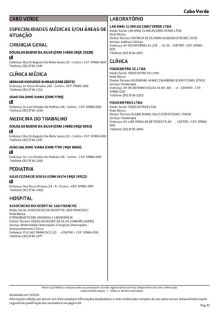 Cabo Verde
CABO VERDE
ESPECIALIDADES MÉDICAS E/OU ÁREAS DE
ATUAÇÃO
Endereço: Rua Dr Augusto De Melo Souza ,02 - Centro - CEP: 37880-000
Telefone: (35) 3736-1347
CIRURGIA GERAL
DOUGLAS BUENO DA SILVA (CRM 14890 | RQE 25128)
Endereço: Av Oscar Ornelas ,212 - Centro - CEP: 37880-000
Telefone: (35) 3736-1216
CLÍNICA MÉDICA
IBRAHIM KHOUDER AHMAD (CRM 28376)
Endereço: Av Luiz Ornelas De Podesta ,08 - Centro - CEP: 37880-000
Telefone: (35) 3736-1140
JOAO GALDINO VIANA (CRM 7790)
Endereço: Rua Dr Augusto De Melo Souza ,02 - Centro - CEP: 37880-000
Telefone: (35) 3736-1347
MEDICINA DO TRABALHO
DOUGLAS BUENO DA SILVA (CRM 14890 | RQE 8953)
Endereço: Av Luiz Ornelas De Podesta ,08 - Centro - CEP: 37880-000
Telefone: (35) 3736-1140
JOAO GALDINO VIANA (CRM 7790 | RQE 8860)
Endereço: Rua Oscar Ornelas ,53 - A - Centro - CEP: 37880-000
Telefone: (35) 3736-1460
PEDIATRIA
JULIO CEZAR DE SOUSA (CRM 16574 | RQE 19922)
Endereço: PCA SAO FRANCISCO ,30 - CENTRO - CEP: 37880-000
Telefone: (35) 3736-1277
Serviço: Maternidade | Internações Cirúrgicas | Internações -
Acompanhamento Clínico
Diretor Técnico: DOUGLAS BUENO DA SILVA (CRM/MG 14890)
Rede Básica
Razão Social: ASSOCIACAO DO HOSPITAL SAO FRANCISCO
ATENDIMENTO EM URGÊNCIA E EMERGÊNCIA
HOSPITAL
ASSOCIACAO DO HOSPITAL SAO FRANCISC
Endereço: AV OSCAR ORNELAS ,235 - SL 01 - CENTRO - CEP: 37880-
000
Telefone: (35) 3736-1873
Serviço: Análises Clínicas
Diretor Técnico: PATRICIA DE OLIVEIRA ALMEIDA (CRF/MG 1535)
Rede Básica
Razão Social: LAB ANAL CLINICAS CABO VERDE LTDA
LABORATÓRIO
LAB ANAL CLINICAS CABO VERDE LTDA
Endereço: AV DR ANTONIO SOUZA FILHO ,301 - A - CENTRO - CEP:
37880-000
Telefone: (35) 3736-2252
Serviço: Fisioterapia
Diretor Técnico: ROZIMEIRE APARECIDA RIBEIRO (CREFITO/MG 37992)
Rede Básica
Razão Social: FISIOCENTRO SC LTDA
CLÍNICA
FISIOCENTRO SC LTDA
Endereço: AV LUIZ ORNELAS DE PODESTA ,60 - CENTRO - CEP: 37880-
000
Telefone: (35) 3736-1645
Serviço: Fisioterapia
Diretor Técnico: ELAINE MARIA SALES (CREFITO/MG 25904)
Rede Básica
Razão Social: FISIOCENTRUS LTDA
FISIOCENTRUS LTDA
Atualizado em 5/2014.
Informações válidas por até um ano. Para visualizar informações atualizadas e a rede credenciada completa do seu plano acesse www.unimed.coop.br.
Legenda de qualificação dos prestadores na página 10.
Pag. 12
Neste Guia Médico constam todos os prestadores da rede regional desta unimed, independente da rede credenciada.
www.unimed.coop.br | Todos os direitos reservados.
 