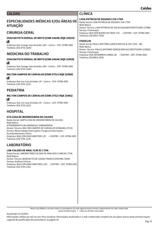 Caldas
CALDAS
ESPECIALIDADES MÉDICAS E/OU ÁREAS DE
ATUAÇÃO
Endereço: Rua Conego Joao Aristides ,267 - Centro - CEP: 37780-000
Telefone: (35) 3735-1040
CIRURGIA GERAL
JOAO BATISTA KERSUL DE BRITO (CRM 14648 | RQE 22024)
Endereço: Rua Conego Joao Aristides ,267 - Centro - CEP: 37780-000
Telefone: (35) 3735-1040
MEDICINA DO TRABALHO
JOAO BATISTA KERSUL DE BRITO (CRM 14648 | RQE 21959)
Endereço: Rua Con Joao Aristides ,97 - Centro - CEP: 37780-000
Telefone: (35) 3735-1125
MILTON CAMPOS DE CARVALHO (CRM 17712 | RQE 21960)
Endereço: Rua Con Joao Aristides ,97 - Centro - CEP: 37780-000
Telefone: (35) 3735-1125
PEDIATRIA
MILTON CAMPOS DE CARVALHO (CRM 17712 | RQE 21961)
Endereço: RUA CON JOAO ARISTIDES ,97 - CENTRO - CEP: 37780-000
Telefone: (35) 3735-1125
Serviço: Maternidade | Internações Cirúrgicas | Internações -
Acompanhamento Clínico
Diretor Técnico: MILTON CAMPOS DE CARVALHO (CRM/MG 17712)
Rede Básica
Razão Social: SANTA CASA DE MISERICORDIA DE CALDAS
ATENDIMENTO EM URGÊNCIA E EMERGÊNCIA
HOSPITAL
STA CASA DE MISERICORDIA DE CALDAS
Endereço: RUA CON JOAO ARISTIDES ,143 - CENTRO - CEP: 37780-000
Telefone: (35) 3735-1351
Serviço: Análises Clínicas
Diretor Técnico: BENEDICTO DE CASSIO FRANCO (CRF/MG 3265)
Rede Básica
Razão Social: LABORATORIO CALDAS DE ANALISES CLINICAS LTDA
LABORATÓRIO
LAB-CALDAS DE ANAL CLIN SC LTDA
Endereço: RUA SEN BUENO DE PAIVA ,715 - CENTRO - CEP: 37780-000
Telefone: (35) 9957-7610
Serviço: Fisioterapia
Diretor Técnico: LIVIA PATRICIA DE SOUZA AGUIAR (CREFITO/MG 17398)
Rede Básica
Razão Social: LIVIA PATRICIA DE AGUIAR E CIA LTDA
CLÍNICA
LIVIA PATRICIA DE AGUIAR E CIA LTDA
Endereço: RUA DR BARROS COBRA ,28 - CENTRO - CEP: 37780-000
Telefone: (35) 8813-0391
Serviço: Fisioterapia
Diretor Técnico: PAULO ANTONIO GARCIA ROCHA (CREFITO/MG 123681)
Rede Básica
Razão Social: PAULO ANTONIO GARCIA ROCHA & CIA LTDA - ME
FISIOCLIN
Atualizado em 5/2014.
Informações válidas por até um ano. Para visualizar informações atualizadas e a rede credenciada completa do seu plano acesse www.unimed.coop.br.
Legenda de qualificação dos prestadores na página 10.
Pag. 13
Neste Guia Médico constam todos os prestadores da rede regional desta unimed, independente da rede credenciada.
www.unimed.coop.br | Todos os direitos reservados.
 