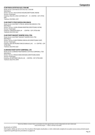 Campestre
Endereço: RUA CEL JOSE CUSTODIO ,277 - B - CENTRO - CEP: 37730-
000
Telefone: (35) 9901-2237
Serviço: Fisioterapia
Diretor Técnico: LAILA SAYDE KHOURI (CREFITO/MG 39039)
Rede Básica
Razão Social: CLIN FISIO & ESTETICA S/C LTDA ME
CLIN FISIO & ESTETICA S/C LTDA ME
Endereço: TRAVESSA PAIVA ,44 - CENTRO - CEP: 37730-000
Telefone: (35) 3743-1017
Serviço: Fisioterapia
Diretor Técnico: LILIAN JOSIANA MARTINS (CREFITO/MG 54746)
Rede Básica
Razão Social: CLIN FISIOT E PISCOL NOSSA SRA GRACAS LTDA
CLIN FISIOT E PSICO NOSSA SRA GRACA
Endereço: RUA DR AFONSO DIAS DE ARAUJO ,242 - A - CENTRO - CEP:
37730-000
Telefone: (35) 3743-1122
Serviço: Fisioterapia
Diretor Técnico: ALINE PEREIRA GONCALVES (CREFITO/MG 5267)
Rede Básica
Razão Social: CLIN FISIOT MASSOT SEMPRE VIVA LTDA
CLIN FISIOT MASSOT SEMPRE VIVA LTDA
Endereço: AV ANTONIO CARLOS ,131 - CENTRO - CEP: 37730-000
Telefone: (35) 3743-1949
Serviço: Fisioterapia
Diretor Técnico: JERUSA VIANA MESSIAS (CREFITO/MG 8284)
Rede Básica
Razão Social: CLINIVIDA FISIOTERAPIA E ESTETICA CORPORAL LTDA
CLINIVIDA FISIOT ESTET CORPORAL LTD
Atualizado em 5/2014.
Informações válidas por até um ano. Para visualizar informações atualizadas e a rede credenciada completa do seu plano acesse www.unimed.coop.br.
Legenda de qualificação dos prestadores na página 10.
Pag. 15
Neste Guia Médico constam todos os prestadores da rede regional desta unimed, independente da rede credenciada.
www.unimed.coop.br | Todos os direitos reservados.
 