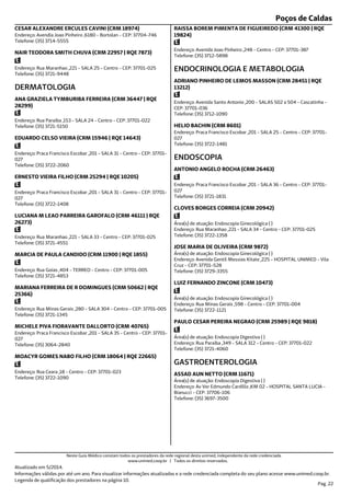 Poços de Caldas
Endereço: Avendia Joao Pinheiro ,6180 - Bortolan - CEP: 37704-746
Telefone: (35) 3714-5555
CESAR ALEXANDRE ERCULES CAVINI (CRM 18974)
Endereço: Rua Maranhao ,221 - SALA 25 - Centro - CEP: 37701-025
Telefone: (35) 3721-9448
NAIR TEODORA SMITH CHUVA (CRM 22957 | RQE 7873)
Endereço: Rua Paraiba ,153 - SALA 24 - Centro - CEP: 37701-022
Telefone: (35) 3721-5150
DERMATOLOGIA
ANA GRAZIELA TYMBURIBA FERREIRA (CRM 36447 | RQE
28299)
Endereço: Praca Francisco Escobar ,201 - SALA 31 - Centro - CEP: 37701-
027
Telefone: (35) 3722-2060
EDUARDO CELSO VIEIRA (CRM 15946 | RQE 14643)
Endereço: Praca Francisco Escobar ,201 - SALA 31 - Centro - CEP: 37701-
027
Telefone: (35) 3722-1408
ERNESTO VIEIRA FILHO (CRM 25294 | RQE 10205)
Endereço: Rua Maranhao ,221 - SALA 33 - Centro - CEP: 37701-025
Telefone: (35) 3721-4551
LUCIANA M LEAO PARREIRA GAROFALO (CRM 46111 | RQE
26273)
Endereço: Rua Goias ,404 - TERREO - Centro - CEP: 37701-005
Telefone: (35) 3721-4853
MARCIA DE PAULA CANDIDO (CRM 11900 | RQE 1855)
Endereço: Rua Minas Gerais ,280 - SALA 304 - Centro - CEP: 37701-005
Telefone: (35) 3721-1345
MARIANA FERREIRA DE R DOMINGUES (CRM 50662 | RQE
25366)
Endereço: Praca Francisco Escobar ,201 - SALA 35 - Centro - CEP: 37701-
027
Telefone: (35) 3064-2840
MICHELE PIVA FIORAVANTE DALLORTO (CRM 40765)
Endereço: Rua Ceara ,18 - Centro - CEP: 37701-023
Telefone: (35) 3722-1090
MOACYR GOMES NABO FILHO (CRM 18064 | RQE 22665)
Endereço: Avenida Joao Pinheiro ,248 - Centro - CEP: 37701-387
Telefone: (35) 3712-5898
RAISSA BOREM PIMENTA DE FIGUEIREDO (CRM 41300 | RQE
19824)
Endereço: Avenida Santo Antonio ,200 - SALAS 502 a 504 - Cascatinha -
CEP: 37701-036
Telefone: (35) 3712-1090
ENDOCRINOLOGIA E METABOLOGIA
ADRIANO PINHEIRO DE LEMOS MASSON (CRM 28451 | RQE
13212)
Endereço: Praca Francisco Escobar ,201 - SALA 25 - Centro - CEP: 37701-
027
Telefone: (35) 3722-1481
HELIO BACHIN (CRM 8601)
Endereço: Praca Francisco Escobar ,201 - SALA 36 - Centro - CEP: 37701-
027
Telefone: (35) 3721-1831
ENDOSCOPIA
ANTONIO ANGELO ROCHA (CRM 26463)
Endereço: Rua Maranhao ,221 - SALA 34 - Centro - CEP: 37701-025
Telefone: (35) 3722-1358
Área(s) de atuação: Endoscopia Ginecológica ( )
CLOVES BORGES CORREIA (CRM 20942)
Endereço: Avenida Gentil Messias Kitate ,225 - HOSPITAL UNIMED - Vila
Cruz - CEP: 37701-528
Telefone: (35) 3729-3355
Área(s) de atuação: Endoscopia Ginecológica ( )
JOSE MARIA DE OLIVEIRA (CRM 9872)
Endereço: Rua Minas Gerais ,598 - Centro - CEP: 37701-004
Telefone: (35) 3722-1121
Área(s) de atuação: Endoscopia Ginecológica ( )
LUIZ FERNANDO ZINCONE (CRM 10473)
Endereço: Rua Paraiba ,349 - SALA 312 - Centro - CEP: 37701-022
Telefone: (35) 3721-4060
Área(s) de atuação: Endoscopia Digestiva ( )
PAULO CESAR PEREIRA NEGRAO (CRM 25989 | RQE 9818)
Endereço: Av Ver Edmundo Cardillo ,KM 02 - HOSPITAL SANTA LUCIA -
Bianucci - CEP: 37706-106
Telefone: (35) 3697-3500
Área(s) de atuação: Endoscopia Digestiva ( )
GASTROENTEROLOGIA
ASSAD AUN NETTO (CRM 11671)
Atualizado em 5/2014.
Informações válidas por até um ano. Para visualizar informações atualizadas e a rede credenciada completa do seu plano acesse www.unimed.coop.br.
Legenda de qualificação dos prestadores na página 10.
Pag. 22
Neste Guia Médico constam todos os prestadores da rede regional desta unimed, independente da rede credenciada.
www.unimed.coop.br | Todos os direitos reservados.
 
