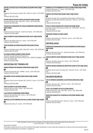 Poços de Caldas
Endereço: Praca Francisco Escobar ,201 - SALA 21 - Centro - CEP: 37701-
024
Telefone: (35) 3721-4700
DAYSE LUCIA DA SILVA VASCONCELOS (CRM 34971 | RQE
13440)
Endereço: Rua Goias ,416 - SALA 503 - Centro - CEP: 37701-005
Telefone: (35) 3721-1625
ED WILSON DE JESUS CARVALHO NEVES (CRM 41248)
Endereço: Rua Ouro Preto ,55 - Jardim Dos Estados - CEP: 37701-031
Telefone: (35) 3729-2800
FRANCISCA RAIMUNDA DE SOUZA BARREIRO (CRM 16629 |
RQE 15385)
Endereço: Rua Minas Gerais ,67 - Centro - CEP: 37701-005
Telefone: (35) 3729-6029
JOAO ALBERTO GOES BRANDAO (CRM 25137 | RQE 10519)
Endereço: Rua Minas Gerais ,280 - SALA 203 - Centro - CEP: 37701-005
Telefone: (35) 3721-8235
JOSE RICARDO SILVEIRA BOAVENTURA (CRM 37944)
Endereço: Avenida Gentil Messias Kitate ,225 - HOSPITAL UNIMED - Vila
Cruz - CEP: 37701-528
Telefone: (35) 9191-0268
Área(s) de atuação: Medicina de Urgência ( )
SILVANA GUEDES GOMES (CRM 38440)
Endereço: Rua Paraiba ,513 - TERREO - Centro - CEP: 37701-022
Telefone: (35) 3722-1568
MEDICINA DO TRABALHO
ADNEI PEREIRA DE MORAES (CRM 8500 | RQE 6275)
Endereço: Praca Francisco Escobar ,201 - SALA 31 - Centro - CEP: 37701-
027
Telefone: (35) 3722-2060
EDUARDO CELSO VIEIRA (CRM 15946 | RQE 14509)
Endereço: Rua Piaui ,630 - Centro - CEP: 37701-024
Telefone: (35) 3722-3131
JOAO ALBINO FILHO (CRM 20063)
Endereço: Rua Maranhao ,125 - Centro - CEP: 37701-025
Telefone: (35) 3721-1718
LUIS CARLOS SIMONGINI (CRM 9899)
Endereço: Rua Goias ,77 - Centro - CEP: 37701-005
MARCELO LEITE RIBEIRO DO VALLE (CRM 31958 | RQE 9406)
Endereço: Rua Goias ,77 - Centro - CEP: 37701-005
Telefone: (35) 3722-2793
MARCELO LEITE RIBEIRO DO VALLE (CRM 31958 | RQE 9406)
Endereço: Avenida Gentil Messias Kitate ,225 - Vila Cruz - CEP: 37701-
528
Telefone: (35) 3729-3355
Área(s) de atuação: Ultra-sonografia em ginecologia e Obstetrícia ( )
MARCO ANTONIO ROSI (CRM 14851 | RQE 12637)
Endereço: Avenida Gentil Messias Kitate ,217 - DIRETORIA - Vila Cruz -
CEP: 37701-528
Telefone: (35) 3729-3300
PAULO CESAR JANUZZI DE CARVALHO (CRM 9536)
Endereço: Rua Paraiba ,153 - SALA 63 - Centro - CEP: 37701-022
Telefone: (35) 3722-2871
ROGERIO FONSECA (CRM 14195)
Endereço: Rua Ouro Preto ,55 - Jardim Dos Estados - CEP: 37701-031
Telefone: (35) 3729-2800
NEFROLOGIA
FRANCISCA RAIMUNDA DE SOUZA BARREIRO (CRM 16629 |
RQE 5826)
Endereço: Rua Minas Gerais ,67 - Centro - CEP: 37701-005
Telefone: (35) 3729-6029
JOAO ALBERTO GOES BRANDAO (CRM 25137 | RQE 10520)
Endereço: Praca Francisco Escobar ,201 - SALA 36 - Centro - CEP: 37701-
027
Telefone: (35) 3722-2661
MIRTES MARIA RODRIGUES BERTOZZI (CRM 17720 | RQE 5811)
Endereço: Rua Piaui ,451 - SALA 22 - Centro - CEP: 37701-024
Telefone: (35) 3722-2646
NEUROCIRURGIA
FELIX HERNAN GAMARRA ALCANTARA (CRM 6461 | RQE
Endereço: Rua Goias ,416 - SALA 503 - Centro - CEP: 37701-005
Telefone: (35) 3714-6529
JOSE LUIZ GOMES DA SILVA (CRM 18551)
Endereço: Rua Maranhao ,221 - SALA 44 - Centro - CEP: 37701-026
Telefone: (35) 3721-5559
MARTIUS AUGUSTUS TEIXEIRA ALVES (CRM 38690 | RQE
9264)
Atualizado em 5/2014.
Informações válidas por até um ano. Para visualizar informações atualizadas e a rede credenciada completa do seu plano acesse www.unimed.coop.br.
Legenda de qualificação dos prestadores na página 10.
Pag. 25
Neste Guia Médico constam todos os prestadores da rede regional desta unimed, independente da rede credenciada.
www.unimed.coop.br | Todos os direitos reservados.
 