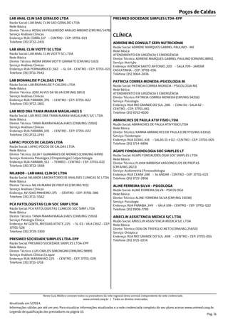 Poços de Caldas
Endereço: RUA CEARA ,117 - CENTRO - CEP: 37701-023
Telefone: (35) 3722-2431
Serviço: Análises Clínicas
Diretor Técnico: ROSALVA FIGUEIREDO ARAUJO RIBEIRO (CRF/MG 5478)
Rede Básica
Razão Social: LAB ANAL CLIN SAO GERALDO LTDA
LAB ANAL CLIN SAO GERALDO LTDA
Endereço: RUA PERNAMBUCO ,562 - SL 04 - CENTRO - CEP: 37701-021
Telefone: (35) 3721-7642
Serviço: Análises Clínicas
Diretor Técnico: INDRA VIEIRA VIOTTI GRANATO (CRF/MG 5163)
Rede Básica
Razão Social: LAB ANAL CLIN VIOTTI SC LTDA
LAB ANAL CLIN VIOTTI SC LTDA
Endereço: RUA PARAIBA ,376 - CENTRO - CEP: 37701-022
Telefone: (35) 3722-1801
Serviço: Análises Clínicas
Diretor Técnico: JOSE ALVES DA SILVA (CRF/MG 1853)
Rede Básica
Razão Social: LAB BIOANALISE P CALDAS LTDA
LAB BIOANALISE P CALDAS LTDA
Endereço: RUA PARAIBA ,105 - CENTRO - CEP: 37701-022
Telefone: (35) 3722-1745
Serviço: Análises Clínicas
Diretor Técnico: TANIA MARAN MAGALHAES (CRM/MG 15916)
Rede Básica
Razão Social: LAB MED DRA TANIA MARAN MAGALHAES S/C LTDA
LAB MED DRA TANIA MARAN MAGALHAES S
Endereço: RUA PARAIBA ,513 - TERREO - CENTRO - CEP: 37701-022
Telefone: (35) 3722-1568
Serviço: Anatomia Patológica | Citopatologia | Colpocitologia
Diretor Técnico: JULIA F GUIMARAES DE MORAES (CRM/MG 8499)
Rede Básica
Razão Social: LAPACI POCOS DE CALDAS LTDA
LAPACI POCOS DE CALDAS LTDA
Endereço: AV JOAO PINHEIRO ,375 - CENTRO - CEP: 37701-386
Telefone: (35) 3721-5562
Serviço: Análises Clínicas
Diretor Técnico: NILVA MARIA DE FREITAS (CRF/MG 915)
Rede Básica
Razão Social: NILABOR LABORATORIO DE ANALISES CLINICAS SC LTDA
NILABOR - LAB ANAL CLIN SC LTDA
Endereço: AV GENTIL MESSIAS KITATE ,225 - SL 03 - VILA CRUZ - CEP:
37701-528
Telefone: (35) 3729-3300
Serviço: Patologia Clínica
Diretor Técnico: TANIA MARAN MAGALHAES (CRM/MG 15916)
Rede Básica
Razão Social: PCA PATOLOGISTAS CLINICOS SOC SIMP LTDA
PCA PATOLOGISTAS CLIN SOC SIMP LTDA
Endereço: RUA MARANHAO ,125 - CENTRO - CEP: 37701-028
Telefone: (35) 3721-1718
Serviço: Análises Clínicas | Líquor
Diretor Técnico: LUIS CARLOS SIMONGINI (CRM/MG 9899)
Rede Básica
Razão Social: PRESMED SOCIEDADE SIMPLES LTDA-EPP
PRESMED SOCIEDADE SIMPLES LTDA-EPP
PRESMED SOCIEDADE SIMPLES LTDA-EPP
Endereço: AVENIDA SANTO ANTONIO ,200 - SALA 709 - JARDIM
CASCATINHA - CEP: 37701-036
Telefone: (35) 3064-2636
Serviço: Nutrição
Diretor Técnico: ADRIENE MARQUES GABRIEL PAULINO (CRN/MG 8891)
Rede Básica
Razão Social: ADRIENE MARQUES GABRIEL PAULINO - ME
ATENDIMENTO EM URGÊNCIA E EMERGÊNCIA
CLÍNICA
ADRIENE MG CONSULT SERV NUTRICIONAI
Endereço: RUA RIO GRANDE DO SUL ,286 - CONJ 01 - SALA 02 -
CENTRO - CEP: 37701-001
Telefone: (35) 9252-8100
Serviço: Psicologia
Diretor Técnico: PATRICIA CORREA MONEDA (CRP/MG 94216)
Rede Básica
Razão Social: PATRICIA CORREA MONEDA - PSICOLOGIA ME
ATENDIMENTO EM URGÊNCIA E EMERGÊNCIA
PATRICIA CORREA MONEDA-PSICOLOGIA M
Endereço: RUA GOIAS ,416 - SALAS 01 e 02 - CENTRO - CEP: 37701-005
Telefone: (35) 3714-6896
Serviço: Fisioterapia
Diretor Técnico: KARINA ABRANCHES DE PAULA (CREFITO/MG 63302)
Rede Básica
Razão Social: ABRANCHES DE PAULA ATIV FISIO LTDA
ABRANCHES DE PAULA ATIV FISIO LTDA
Endereço: RUA CEARA ,188 - 3o ANDAR - CENTRO - CEP: 37701-023
Telefone: (35) 3722-2856
Serviço: Audiometria | Fonoaudiologia
Diretor Técnico: FLAVIA BARBOSA VASCONCELOS DE FREITAS
(CRFA/MG 2623)
Rede Básica
Razão Social: AGAPE FONOAUDIOLOGIA SOC SIMPLES LTDA
AGAPE FONOAUDIOLOGIA SOC SIMPLES LT
Endereço: RUA PARAIBA ,349 - SALA 108 - CENTRO - CEP: 37701-022
Telefone: (35) 9908-7799
Serviço: Psicologia
Diretor Técnico: ALINE FERREIRA SILVA (CRP/MG 33038)
Rede Básica
Razão Social: ALINE FERREIRA SILVA - PSICOLOGA
ALINE FERREIRA SILVA - PSICOLOGA
Endereço: RUA RIO GRANDE DO SUL ,408 - CENTRO - CEP: 37701-001
Telefone: (35) 3721-1034
Serviço: Ortóptica
Diretor Técnico: ODILON TREFIGLIO NETO (CRM/MG 25650)
Rede Básica
Razão Social: AMECLIN ASSISTENCIA MEDICA S/C LTDA
AMECLIN ASSISTENCIA MEDICA S/C LTDA
Atualizado em 5/2014.
Informações válidas por até um ano. Para visualizar informações atualizadas e a rede credenciada completa do seu plano acesse www.unimed.coop.br.
Legenda de qualificação dos prestadores na página 10.
Pag. 31
Neste Guia Médico constam todos os prestadores da rede regional desta unimed, independente da rede credenciada.
www.unimed.coop.br | Todos os direitos reservados.
 