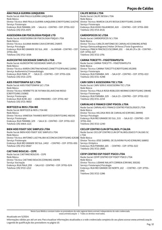 Poços de Caldas
Endereço: RUA PARAIBA ,329 - SALA 11 - CENTRO - CEP: 37701-022
Telefone: (35) 3721-8371
Serviço: Fisioterapia
Diretor Técnico: ANA PAULA GUERRA JUNQUEIRA (CREFITO/MG 114274)
Rede Básica
Razão Social: ANA PAULA GUERRA JUNQUEIRA
ANA PAULA GUERRA JUNQUEIRA
Endereço: RUA RIO GRANDE DO SUL ,400 - 2o ANDAR - CENTRO - CEP:
37701-001
Telefone: (35) 3712-3158
Serviço: Psicologia
Diretor Técnico: JULIANA MARIA CAVA (CRP/MG 25897)
Rede Básica
Razão Social: ASSESSORIA EM PSICOLOGIA PSIQUE LTDA
ASSESSORIA EM PSICOLOGIA PSIQUE LTD
Endereço: RUA PARA ,77 - SALA 21 - CENTRO - CEP: 37701-026
Telefone: (35) 3721-2270
Serviço: Audiometria | Fonoaudiologia
Diretor Técnico: KAREN CRISTINA NOVAES ZANETTI (CRFA/MG 11696)
Rede Básica
Razão Social: AUDICENTRO SOCIEDADE SIMPLES LTDA
AUDICENTRO SOCIEDADE SIMPLES LTDA
Endereço: RUA ACRE ,163 - JOAO PINHEIRO - CEP: 37701-467
Telefone: (35) 3721-9602
Serviço: Fisioterapia
Diretor Técnico: HENRIETTE DE FATIMA DELAVECHIA RISSO
(CREFITO/MG 15080)
Rede Básica
Razão Social: AXIS FISIOTERAPIA S/C LTDA
AXIS FISIOTERAPIA S/C LTDA
Endereço: RUA PARAIBA ,329 - SALA 31 - CENTRO - CEP: 37701-022
Telefone: (35) 3064-1121
Serviço: Fisioterapia
Diretor Técnico: VANESSA TAVARES BERTOZZI (CREFITO/MG 48154)
Rede Básica
Razão Social: BERTOZZI & REIS LTDA ME
BERTOZZI & REIS LTDA ME
Endereço: RUA RIO GRANDE DO SUL ,1402 - CENTRO - CEP: 37701-001
Telefone: (35) 3712-8567
Serviço: Fisioterapia
Diretor Técnico: ANTONIO LUIZ PALMA ACCONCIA (CREFITO/MG 62638)
Rede Básica
Razão Social: BIEN HOO FISIOT SOC SIMPLES LTDA
BIEN HOO FISIOT SOC SIMPLES LTDA
Endereço: RUA PIAUI ,299 - SALA 02 - CENTRO - CEP: 37701-024
Telefone: (35) 3722-1212
Serviço: Vacinação
Diretor Técnico: CAETANO BOUCAS (CRM/MG 10699)
Rede Básica
Razão Social: CAETANO BOUCAS - CEPE
CAETANO BOUCAS - CEPE
Endereço: RUA ASSIS FIGUEIREDO ,419 - CENTRO - CEP: 37701-000
Telefone: (35) 3714-6531
Serviço: Fisioterapia
Diretor Técnico: MARCIA CALIFE BESSA (CREFITO/MG 21409)
Rede Básica
Razão Social: CALIFE BESSA LTDA
CALIFE BESSA LTDA
Endereço: PRACA FRACISCO ESCOBAR ,201 - SALAS 25 e 26 - CENTRO -
CEP: 37701-027
Telefone: (35) 3722-1791
Serviço: Eletrocardiograma | Holter 24 horas | Teste Ergométrico
Diretor Técnico: CARLOS ANTONIO DE CARVALHO (CRM/MG 8790)
Rede Básica
Razão Social: CARDIOPOCOS SC LTDA
CARDIOPOCOS SC LTDA
Endereço: RUA PARAIBA ,349 - SALA 07 - CENTRO - CEP: 37701-022
Telefone: (35) 3721-4298
Serviço: Fisioterapia
Diretor Técnico: CARINA TERCETTI (CREFITO/MG 85289)
Rede Básica
Razão Social: CARINA TERCETTI - FISIOTERAPEUTA
CARINA TERCETTI - FISIOTERAPEUTA
Endereço: RUA PARAIBA ,329 - SALA 23 - CENTRO - CEP: 37701-022
Telefone: (35) 3721-2234
Serviço: Fisioterapia
Diretor Técnico: PAULA ROSA ROBLEDO MERINO (CREFITO/MG 19848)
Rede Básica
Razão Social: CARV SERV E ASSESSORIA TEC LTDA
CARV SERV E ASSESSORIA TEC LTDA
Endereço: RUA RIO GRANDE DO SUL ,533 - SALA 02 - CENTRO - CEP:
37701-010
Telefone: (35) 3722-1240
Serviço: Psicologia
Diretor Técnico: HELOISA REIS DE CARVALHO (CRP/MG 28999)
Rede Básica
Razão Social: CARVALHO E FRANCO CENTRO PSICOLOGICO LTDA
CARVALHO E FRANCO CENT PSICOL LTDA
Endereço: RUA PARAIBA ,165 - CENTRO - CEP: 37701-022
Telefone: (35) 3722-2685
Serviço: Ortóptica
Diretor Técnico: JOSE GABRIEL DE OLIVEIRA FILHO (CRM/MG 16885)
Rede Básica
Razão Social: CECLOP CENTRO CLIN OFTALMOLOGICO P CALDAS SC
LTDA
CECLOP CENTRO CLIN OFTALMOL P CALDA
Endereço: RUA RIO GRANDE DO NORTE ,102 - CENTRO - CEP: 37701-
040
Telefone: (35) 3722-1286
Serviço: Fisioterapia | Psicologia
Diretor Técnico: LIDIANE NALIATI CORREIA (CRP/MG 30026)
Rede Básica
Razão Social: CEFIP CENTRO ESP FISIOT PSICO LTDA
CEFIP CENTRO ESP FISIOT PSICO LTDA
Atualizado em 5/2014.
Informações válidas por até um ano. Para visualizar informações atualizadas e a rede credenciada completa do seu plano acesse www.unimed.coop.br.
Legenda de qualificação dos prestadores na página 10.
Pag. 32
Neste Guia Médico constam todos os prestadores da rede regional desta unimed, independente da rede credenciada.
www.unimed.coop.br | Todos os direitos reservados.
 