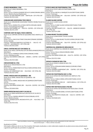 Poços de Caldas
Endereço: AV JOAO PINHEIRO ,6180 - BORTOLAN - CEP: 37701-397
Telefone: (35) 3714-5555
Serviço: Medicina Nuclear | Radioterapia
Diretor Técnico: CESAR ALEXANDRE ERCULES CAVINI (CRM/MG 18974)
Rede Básica
Razão Social: CLINICA MEMORIAL LTDA
CLINICA MEMORIAL LTDA
Endereço: RUA PARAIBA ,153 - SALA 54 - CENTRO - CEP: 37701-022
Telefone: (35) 3721-5707
Serviço: Fonoaudiologia | Psicologia
Diretor Técnico: MARIA STELLA PAIVA CORTES (CRFA/MG 28029)
Rede Básica
Razão Social: COMUNICARE ASSESSORIA TERAPIA E REABILITACAO SC L
COMUNICARE ASSESSORIA TER E REB SC
Endereço: TRAVESSA FRANCISCO CUSTODIO ,21 - SALA 22 - ED
LAGOTEC - SAO BENEDITO - CEP: 37701-481
Telefone: (35) 4141-0344
Serviço: Nutrição
Diretor Técnico: ANA ELISA STANO CASALINHO (CRN/MG 1002899)
Rede Básica
Razão Social: CORPORE CENTRO DE EQUILIBRIO FISICO-MENTAL SC
LTD
CORPORE CENT DE EQUIL FISICO-MENTAL
Endereço: RUA BARROS COBRA ,305 - ANDAR L - CENTRO - CEP: 37701-
018
Telefone: (35) 3722-1865
Serviço: Videolaparoscopia
Diretor Técnico: HENRIQUE GERALDI DIAS (CRM/MG 24306)
Rede Básica
Razão Social: CRECIL CENTRO REG ESP CIR VIDEOLAPAROSCOPICA S/C L
CRECIL CENTRO REG EST CIR VIDEOL SC
Endereço: AV CHAMPAGNAT ,810 - VILA CRUZ - CEP: 37701-391
Telefone: (35) 3721-2940
Serviço: Fisioterapia
Diretor Técnico: MARIA RENATA DE PAULA NORA (CRP/MG 9722)
Rede Básica
Razão Social: CRESCER BEM SC LTDA
CRESCER BEM SC LTDA
Endereço: RUA MINAS GERAIS ,280 - SALA 101 - CENTRO - CEP: 37701-
004
Telefone: (35) 9196-0036
Serviço: Fisioterapia
Diretor Técnico: DANIEL MAGALHAES DE QUEIROGA (CREFITO/MG
115733)
Rede Básica
Razão Social: DANIEL MAGALHAES DE QUEIROGA - ME
DANIEL MAGALHAES DE QUEIROGA - ME
Endereço: AVENIDA GENTIL MESSIAS KITATE ,270 - VILA CRUZ - CEP:
37701-528
Telefone: (35) 3714-3721
Serviço: Medicina Nuclear
Diretor Técnico: SANDRA HIROMOTO KOGA (CRM/MG 43737)
Rede Básica
Razão Social: DIMEN MEDICINA NUCLEAR POCOS DE CALDAS SS
DIMEN MEDICINA NUCLEAR P CALDAS SS
Endereço: RUA PARAIBA ,349 - SALA 105 - CENTRO - CEP: 37701-022
Telefone: (35) 3715-6173
Serviço: Fisioterapia
Diretor Técnico: MICHELLE MARQUES SILVA (CREFITO/MG 93878)
Rede Básica
Razão Social: ECOS CLINICA DE FISIOTERAPIA LTDA
ECOS CLINICA DE FISIOTERAPIA LTDA
Endereço: RUA NICO DUARTE ,374 - SALA 01 - JARDIM DO GINASIO -
CEP: 37701-501
Telefone: (35) 3714-2282
Serviço: Fisioterapia
Diretor Técnico: ELAINE SULINO CAPONI (CREFITO/MG 77339)
Rede Básica
Razão Social: ELAINE SULINO CAPONI
ELAINE SULINO CAPONI
Endereço: RUA PARAIBA ,349 - SALA T07 - CENTRO - CEP: 37701-022
Telefone: (35) 9172-8009
Serviço: Psicologia
Diretor Técnico: ELIANA MUNIZ TOLEDO GUERRA (CRP/MG 9738)
Rede Básica
Razão Social: ELIANA MUNIZ TOLEDO GUERRA
ELIANA MUNIZ TOLEDO GUERRA
Endereço: RUA MINAS GERAIS ,280 - SALA T6 - CENTRO - CEP: 37701-
004
Telefone: (35) 3722-2046
Serviço: Litotripsia
Diretor Técnico: SAULO ZENUN (CRM/MG 4980)
Rede Básica
Razão Social: EMPRESA SUL MINEIRA DE UROLOGIA SC LTDA
EMPRESA SUL MINEIRA DE UROLOGIA SC
Endereço: AVENIDA CHAMPAGNAT ,404 - CENTRO - CEP: 37701-391
Telefone: (35) 3721-6804
Serviço: Psicologia
Diretor Técnico: ROSAURA MARIA DANGELO (CRP/MG 27965)
Rede Básica
Razão Social: ESPACO CUIDAR DO SER LTDA
ESPACO CUIDAR DO SER LTDA
Endereço: RUA MANOEL REIS ,94 - SANTA ANGELA - CEP: 37701-271
Telefone: (35) 3721-0801
Serviço: Fisioterapia
Diretor Técnico: CAMILA VIEIRA LOPES (CREFITO/MG 131712)
Rede Básica
Razão Social: ESPACO DE FISIOTERAPIA SOC SIMPLES LTDA
ESPACO DE FISIOTERAPIA SOC S LTDA
Endereço: RUA PREFEITO CHAGAS ,338 - SALA 31 - CENTRO - CEP:
37701-010
Telefone: (35) 9108-6225
Serviço: Psicologia
Diretor Técnico: JUSSARA DANIEL ESTEVES (CREFITO/MG 37797)
Rede Básica
Razão Social: ESPACO DE REFERENCIA EM PSICOLOGIA LTDA ME
ESPACO REF EM PSICOLOGIA LTDA ME
Atualizado em 5/2014.
Informações válidas por até um ano. Para visualizar informações atualizadas e a rede credenciada completa do seu plano acesse www.unimed.coop.br.
Legenda de qualificação dos prestadores na página 10.
Pag. 35
Neste Guia Médico constam todos os prestadores da rede regional desta unimed, independente da rede credenciada.
www.unimed.coop.br | Todos os direitos reservados.
 