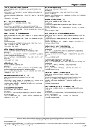 Poços de Caldas
Endereço: RUA MINAS GERAIS ,280 - SALA 301 - CENTRO - CEP: 37701-
004
Telefone: (35) 3714-8963
Serviço: Fisioterapia
Diretor Técnico: CRISTIANE ALICE LANA ALVES (CREFITO/MG 42448)
Rede Básica
Razão Social: LANA ALVES FISIOTERAPIA S/S LTDA FISIOCORPORE
LANA ALVES FISIOTERAPIA S/S LTDA
Endereço: RUA MARANHAO ,221 - SALA 41 - CENTRO - CEP: 37701-025
Telefone: (35) 3721-4590
Serviço: Audiometria | Endoscopia | Impedânciometria | Laringoscopia
Diretor Técnico: MARIO R DE PAIVA FERREIRA (CRM/MG 7173)
Rede Básica
Razão Social: M R P F SERVICOS MEDICOS LTDA
M R P F SERVICOS MEDICOS LTDA
Endereço: AV VER EDMUNDO CARDILLO ,KM 2 - HOSPITAL SANTA
LUCIA - JARDIM DEL REY - CEP: 37706-106
Telefone: (35) 3697-3500
Serviço: Fisioterapia
Diretor Técnico: MARIA ANGELICA DE ALENCAR E SILVA (CREFITO/MG
57025)
Rede Básica
Razão Social: MARIA ANGELICA DE ALENCAR E SILVA - FISIOTERAPEUTA
MARIA ANGELICA DE ALENCAR E SILVA
Endereço: RUA ASSIS FIGUEIREDO ,1155 - SALA 1302 - CENTRO - CEP:
37701-000
Telefone: (35) 3721-3966
Serviço: Audiometria | Fonoaudiologia
Diretor Técnico: MARIA CANDIDA CORDEIRO MENDES (CRFA/MG 1481)
Rede Básica
Razão Social: MCCM SERVICOS FONOAUDIOLOGOS SC LTDA
MCCM SERVICOS FONOAUDIOLOGOS SC LT
Endereço: RUA MARANHAO ,221 - SALA 23 - CENTRO - CEP: 37701-025
Telefone: (35) 3722-1273
Serviço: Audiometria | Fonoaudiologia | Impedânciometria
Diretor Técnico: MARCIA MARIA CARVALHO GAIGA (CRFA/MG 5372)
Rede Básica
Razão Social: MCG AUDICAO LTDA
MCG AUDICAO LTDA
Endereço: RUA CEARA ,188 - 3o ANDAR - CENTRO - CEP: 37701-018
Telefone: (35) 3722-2856
Serviço: Audiometria | Impedânciometria | Laringoscopia
Diretor Técnico: JORGE OSORIO DA FONSECA ATERJE (CRM/MG 11291)
Rede Básica
Razão Social: MED CENTRO MEDICO ATERJE SC LTDA
MED CENTRO MEDICO ATERJE SC LTDA
Endereço: RUA PARAIBA ,485 - SALA 03 - CENTRO - CEP: 37701-022
Telefone: (35) 3722-7125
Serviço: Psicologia
Diretor Técnico: MICHELE APARECIDA PORTO (CRP/MG 0426489)
Rede Básica
Razão Social: MICHELE APARECIDA PORTO
MICHELE APARECIDA PORTO
Endereço: RUA MARANHAO ,221 - SALA 44 - CENTRO - CEP: 37701-025
Telefone: (35) 3721-5559
Serviço: Fisioterapia
Diretor Técnico: MICHELE TERRA NERI (CREFITO/MG 5529)
Rede Básica
Razão Social: MICHELLE TERRA E NERI
MICHELLE TERRA E NERI
Endereço: RUA PARAIBA ,349 - MEZANINO 07 - CENTRO - CEP: 37701-
022
Telefone: (35) 3721-9362
Serviço: Psicologia
Diretor Técnico: MIRIAM REGIANE ANDRE LARA (CRP/MG 30858)
Rede Básica
Razão Social: MIRIAM REGIANE ANDRE LARA
MIRIAM REGIANE ANDRE LARA
Endereço: RUA PARAIBA ,349 - SALA 114 - CENTRO - CEP: 37701-022
Telefone: (35) 9187-7978
Serviço: Psicologia
Diretor Técnico: SUZANA MARIA DRUMOND COTTA (CRP/MG 16903)
Rede Básica
Razão Social: NUCLEO DE PSICOLOGIA SUZANA DRUMOND LTDA - ME
NUCLEO DE PSICOLOGIA SUZANA DRUMOND
Endereço: RUA SANTOS DUMONT ,232 - SAO BENEDITO - CEP: 37701-
171
Telefone: (35) 3712-1656
Serviço: Fisioterapia | Psicologia
Diretor Técnico: ELLEN ROCHA DE ANDRADE (CREFITO/MG 118046)
Rede Básica
Razão Social: NUCLEO SAUDE & MOVIMENTO LTDA
NUCLEO SAUDE & MOVIMENTO LTDA
Endereço: RUA MINAS GERAIS ,261 - CENTRO - CEP: 37701-004
Telefone: (35) 3721-2216
Serviço: Nutrição
Diretor Técnico: BIANCA STANZIOLA (CRN/MG 100702)
Rede Básica
Razão Social: NUTRISAUDE-PREST SERV EM NUTRICAO HUMANA LTDA
NUTRISAUDE-PREST SERV NUTRIC HUM LT
Endereço: RUA MINAS GERAIS ,280 - 4o ANDAR - CENTRO - CEP:
37701-004
Telefone: (35) 3722-1011
Serviço: Cirurgia Oftalmológica | Ortóptica | Ultrassonografia
Diretor Técnico: MARCELO CRISPINO ZINCONE (CRM/MG 27984)
Rede Básica
Razão Social: OFTALMO CLINICA POCOS DE CALDAS LTDA
OFTALMOCLINICA P CALDAS SC LTDA
Endereço: RUA PARAIBA ,435 - CENTRO - CEP: 37701-022
Telefone: (35) 3722-0500
Serviço: Quimioterapia
Diretor Técnico: HELENA MARIA LEMES BARBOSA (CRM/MG 26409)
Rede Básica
Razão Social: ONCOGEN CENTRO DE ONCOLOGIA E GENETICA MOL
LTDA ME
ONCOGEN CENTRO ONCOL E GEN MOL LTDA
Atualizado em 5/2014.
Informações válidas por até um ano. Para visualizar informações atualizadas e a rede credenciada completa do seu plano acesse www.unimed.coop.br.
Legenda de qualificação dos prestadores na página 10.
Pag. 37
Neste Guia Médico constam todos os prestadores da rede regional desta unimed, independente da rede credenciada.
www.unimed.coop.br | Todos os direitos reservados.
 