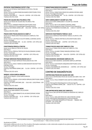 Poços de Caldas
Endereço: RUA PARA ,77 - SALA 24 - CENTRO - CEP: 37701-026
Telefone: (35) 3722-2518
Serviço: Fisioterapia
Diretor Técnico: ELAINE APARECIDA RAMOS (CREFITO/MG 73715)
Rede Básica
Razão Social: PHYSICAL FISIOTERAPIA E ESTETICA LTDA ME
PHYSICAL FISIOTERAPIA E ESTET LTDA
Endereço: RUA MINAS GERAIS ,280 - SALA 106 - CENTRO - CEP: 37701-
004
Telefone: (35) 3721-4969
Serviço: Audiometria | Fonoaudiologia | Impedânciometria
Diretor Técnico: ADRIANA PERENCIN (CREFITO/MG 6410)
Rede Básica
Razão Social: POCOS DE CALDAS MULTICLINICA LTDA
POCOS DE CALDAS MULTICLINICA LTDA
Endereço: RUA PARAIBA ,349 - SL 102 - CENTRO - CEP: 37701-022
Telefone: (35) 3722-0830
Serviço: Psicologia
Diretor Técnico: LUIS PAULO CELESTE INARELLI (CRP/MG 16445)
Rede Básica
Razão Social: PRAXIS SERV PSICOLOGICOS SC SIMPLES LTDA
PRAXIS SERV PISCOLOGICOS SC SIMP LT
Endereço: RUA SAO PAULO ,693 - CENTRO - CEP: 37701-455
Telefone: (35) 3712-3444
Serviço: Fisioterapia
Diretor Técnico: PRISCILA TROYSE DE SOUZA (CRM/MG 132465)
Rede Básica
Razão Social: PRISCILA TROYSE DE SOUZA
FISIOTERAPIA PRISCILA TROYSE
Endereço: RUA MINAS GERAIS ,280 - SL 203 - CENTRO - CEP: 37701-
005
Telefone: (35) 3721-8235
Serviço: Psicologia
Diretor Técnico: JOSELY MARA SILVEIRA BOAVENTURA MATTHES
(CRP/MG 12131)
Rede Básica
Razão Social: PSYQUE SERVICOS PSICOLOGICOS S/S LTDA
PSYQUE SERVICOS PSICOLOGICOS S/S LT
Endereço: AV SANTO ANTONIO ,200 - SALA 410 - CASCATINHA - CEP:
37701-036
Telefone: (35) 3721-6843
Serviço: Fisioterapia
Diretor Técnico: RAQUEL LESSA GARCIA ARRUDA (CREFITO/MG 33893)
Rede Básica
Razão Social: RAQUEL LESSA GARCIA ARRUDA
RAQUEL LESSA GARCIA ARRUDA
Endereço: RUA PIAUI ,451 - SL 32 - CENTRO - CEP: 37701-024
Telefone: (35) 3722-1375
Serviço: Psicologia
Diretor Técnico: SARA GRANATO VILLAS BOAS (CRP/MG 24769)
Rede Básica
Razão Social: SARA GRANATO VILLAS BOAS
SARA GRANATO VILLAS BOAS
Endereço: RUA PARAIBA ,349 - SL 211 - CENTRO - CEP: 37701-022
Telefone: (35) 3712-9002
Serviço: Psicologia | Psicoterapia
Diretor Técnico: SEBASTIANA DIOGO DE ALMEIDA (CRP/MG 1682)
Rede Básica
Razão Social: SEBASTIANA DIOGO DE ALMEIDA
SEBASTIANA DIOGO DE ALMEIDA
Endereço: PCA FRANCISCO ESCOBAR ,201 - CONJ 13 - CENTRO - CEP:
37701-022
Telefone: (35) 3721-2507
Serviço: Eletrocardiograma | Holter 24 horas | Teste Ergométrico
Diretor Técnico: NEY ELIAS RAMOS (CRM/MG 18981)
Rede Básica
Razão Social: SERV CARDIO,ANEST E ACUNP S/C LTDA ME
SERV CARDIO,ANEST E ACUNP S/C LTDA
Endereço: RUA CEARA ,180 - CENTRO - CEP: 37701-023
Telefone: (35) 3721-0612
Serviço: Fisioterapia
Diretor Técnico: TEREZA CRISTINA ALVISI (CREFITO/MG 3004)
Rede Básica
Razão Social: SERVICOS FISIOTERAPIA TERESA C ALVISI SC LTDA
SERVICOS FISIOTERAPIA TERESA C ALVI
Endereço: RUA PARAIBA ,349 - SALA 215 - CENTRO - CEP: 37701-022
Telefone: (35) 3712-6152
Serviço: Psicologia
Diretor Técnico: JULIANA TOMAZ ARAGON (CRP/MG 37342)
Rede Básica
Razão Social: TOMAZ PISCOCLINICA SOC SIMPLES LTDA
TOMAZ PSICOCLINICA SOC SIMPLES LTDA
Endereço: RUA MARECHAL DEODORO ,62 - CENTRO - CEP: 37701-014
Telefone: (35) 3721-8536
Serviço: Fisioterapia
Diretor Técnico: ELISA BAUER JUNQUEIRA (CREFITO/MG 11431)
Rede Básica
Razão Social: VIDA SAUDAVEL SOCIEDADE SIMPLES LIMITADA
VIDA SAUDAVEL SOCIEDADE SIMPLES LTD
Endereço: RUA MINAS GERAIS ,280 - SALAS T4 e T5 - CENTRO - CEP:
37701-004
Telefone: (35) 3722-2230
Serviço: Mamografia | Radiodiagnóstico | Ultrassonografia
Diretor Técnico: PAULO ROBERTO DOS SANTOS CORREA (CRM/MG
11342)
Rede Básica
Razão Social: CENTRO DIAG POCOS DE CALDAS SOC SIMP LTDA - EPP
CENTRO DE DIAGNÓSTICOS
CENTRO DIAG POCOS DE CALDAS SOC SIM
Endereço: AV DR DAVID BENEDITO OTTONI ,630 - JARDIM DOS
ESTADOS - CEP: 37701-069
Telefone: (35) 3729-9700
Serviço: Mamografia | Radiodiagnóstico | Ultrassonografia
Diretor Técnico: ADELSON PENHA DE LIMA (CRM/MG 42658)
Rede Básica
Razão Social: CIM CENTRO INTEGRADO DE IMAGEM SOC SIMPLES
LTDA
CIM CENTRO INTEG IMAG SOC SIMPLES L
Atualizado em 5/2014.
Informações válidas por até um ano. Para visualizar informações atualizadas e a rede credenciada completa do seu plano acesse www.unimed.coop.br.
Legenda de qualificação dos prestadores na página 10.
Pag. 38
Neste Guia Médico constam todos os prestadores da rede regional desta unimed, independente da rede credenciada.
www.unimed.coop.br | Todos os direitos reservados.
 