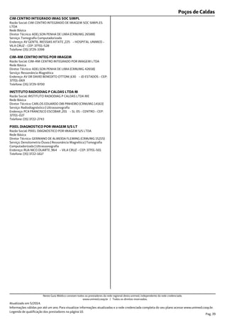 Poços de Caldas
Endereço: AV GENTIL MESSIAS KITATE ,225 - HOSPITAL UNIMED -
VILA CRUZ - CEP: 37701-528
Telefone: (35) 3729-3398
Serviço: Tomografia Computadorizada
Diretor Técnico: ADELSON PENHA DE LIMA (CRM/MG 26588)
Rede Básica
Razão Social: CIM CENTRO INTEGRADO DE IMAGEM SOC SIMPLES
LTDA
CIM CENTRO INTEGRADO IMAG SOC SIMPL
Endereço: AV DR DAVID BENEDITO OTTONI ,630 - JD ESTADOS - CEP:
37701-069
Telefone: (35) 3729-9700
Serviço: Ressonância Magnética
Diretor Técnico: ADELSON PENHA DE LIMA (CRM/MG 42658)
Rede Básica
Razão Social: CIM-RM CENTRO INTEGRADO POR IMAGEM LTDA
CIM-RM CENTRO INTEG POR IMAGEM
Endereço: PCA FRANCISCO ESCOBAR ,201 - SL 05 - CENTRO - CEP:
37701-027
Telefone: (35) 3722-2743
Serviço: Radiodiagnóstico | Ultrassonografia
Diretor Técnico: CARLOS EDUARDO DIB PINHEIRO (CRM/MG 14163)
Rede Básica
Razão Social: INSTITUTO RADIODIAG P CALDAS LTDA ME
INSTITUTO RADIODIAG P CALDAS LTDA M
Endereço: RUA NICO DUARTE ,964 - VILA CRUZ - CEP: 37701-501
Telefone: (35) 3722-1617
Serviço: Densitometria Óssea | Ressonância Magnética | Tomografia
Computadorizada | Ultrassonografia
Diretor Técnico: GERMANO DE ALMEIDA FLEMING (CRM/MG 15215)
Rede Básica
Razão Social: PIXEL DIAGNOSTICO POR IMAGEM S/S LTDA
PIXEL DIAGNOSTICO POR IMAGEM S/S LT
Atualizado em 5/2014.
Informações válidas por até um ano. Para visualizar informações atualizadas e a rede credenciada completa do seu plano acesse www.unimed.coop.br.
Legenda de qualificação dos prestadores na página 10.
Pag. 39
Neste Guia Médico constam todos os prestadores da rede regional desta unimed, independente da rede credenciada.
www.unimed.coop.br | Todos os direitos reservados.
 