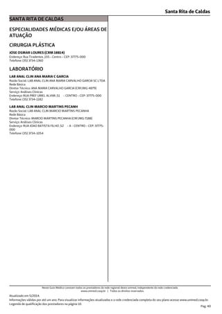 Santa Rita de Caldas
SANTA RITA DE CALDAS
ESPECIALIDADES MÉDICAS E/OU ÁREAS DE
ATUAÇÃO
Endereço: Rua Tiradentes ,155 - Centro - CEP: 37775-000
Telefone: (35) 3734-1360
CIRURGIA PLÁSTICA
JOSE OSMAR LOURES (CRM 18814)
Endereço: RUA PREF URIEL ALVIM ,51 - CENTRO - CEP: 37775-000
Telefone: (35) 3734-1182
Serviço: Análises Clínicas
Diretor Técnico: ANA MARIA CARVALHO GARCIA (CRF/MG 4879)
Rede Básica
Razão Social: LAB ANAL CLIN ANA MARIA CARVALHO GARCIA SC LTDA
LABORATÓRIO
LAB ANAL CLIN ANA MARIA C GARCIA
Endereço: RUA JOAO BATISTA FILHO ,52 - A - CENTRO - CEP: 37775-
000
Telefone: (35) 3734-1054
Serviço: Análises Clínicas
Diretor Técnico: MARCIO MARTINS PECANHA (CRF/MG 7188)
Rede Básica
Razão Social: LAB ANAL CLIN MARCIO MARTINS PECANHA
LAB ANAL CLIN MARCIO MARTINS PECANH
Atualizado em 5/2014.
Legenda de qualificação dos prestadores na página 10.
Pag. 40
Informações válidas por até um ano. Para visualizar informações atualizadas e a rede credenciada completa do seu plano acesse www.unimed.coop.br.
Neste Guia Médico constam todos os prestadores da rede regional desta unimed, independente da rede credenciada.
www.unimed.coop.br | Todos os direitos reservados.
 