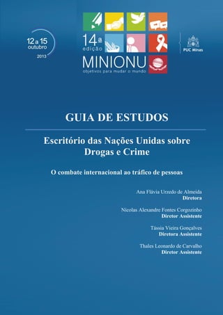 GUIA DE ESTUDOS 
Escritório das Nações Unidas sobre Drogas e Crime 
O combate internacional ao tráfico de pessoas 
Ana Flávia Urzedo de Almeida 
Diretora 
Nícolas Alexandre Fontes Corgozinho 
Diretor Assistente 
Tássia Vieira Gonçalves 
Diretora Assistente 
Thales Leonardo de Carvalho 
Diretor Assistente 
 