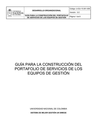 DESARROLLO ORGANIZACIONAL
Código: U-GU-15.001.009
Versión: 0.0
GUÍA PARA LA CONSTRUCCIÓN DEL PORTAFOLIO
DE SERVICIOS DE LOS EQUIPOS DE GESTIÓN
Página 1 de 8
GUÍA PARA LA CONSTRUCCIÓN DEL
PORTAFOLIO DE SERVICIOS DE LOS
EQUIPOS DE GESTIÓN
UNIVERSIDAD NACIONAL DE COLOMBIA
SISTEMA DE MEJOR GESTIÓN UN SIMEGE
 
