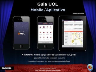 Smarts e Tablets




A plataforma mobile agrega valor ao Guia Cultural UOL, pois:
            - possibilita interação única com o usuário
      - impacta o internauta em seus momentos de ócio/lazer


                      Imagens meramente ilustrativas
               OBS - Site mobile ainda em implementação
 
