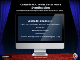 Janela de conteúdo UOL implementada dentro do site da sua marca




               Conteúdos disponíveis
     • Notícias – HardNews, esportes, entretenimento
                            • Cotações
                     • Previsão do Tempo
                          • Horóscopo
      • Vídeos do dia (carrossel da homepage do UOL)




                       Imagens meramente ilustrativas
 