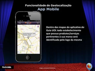 Dentro dos mapas do aplicativo do
            Guia UOL todo estabelecimento
            que possua produtos/serviços
            pertinentes à sua marca será
            identificado pelo logo da mesma




Imagens meramente ilustrativas
 