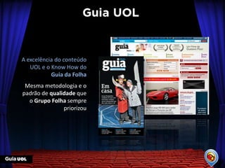 A excelência do conteúdo
   UOL e o Know How do
           Guia da Folha
 Mesma metodologia e o
padrão de qualidade que
  o Grupo Folha sempre
               priorizou
 