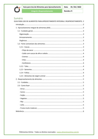 ®Alimentos Online - Todos os direitos reservados - www.alimentosonline.com.br
Guia para Uso de Alimentos para Aproveitamento
Integral e Reaproveitamento
Data: 05 / 06 / 2022
Revisão nº:
Sumário
GUIA PARA USO DE ALIMENTOS PARA APROVEITAMENTO INTEGRAL E REAPROVEITAMENTO . 2
Introdução................................................................................................................................. 2
1 - Aproveitamento integral de alimentos (AIA)....................................................................... 3
1.1 - Cuidados gerais ............................................................................................................. 3
Higienização ...................................................................................................................... 3
Armazenamento................................................................................................................ 3
Orgânicos........................................................................................................................... 3
1.2 - Parte comestíveis dos alimentos................................................................................... 3
1.2.1 - Cascas..................................................................................................................... 3
- Chips da casca: ............................................................................................................ 3
- Caldo com cascas de alho e cebola:............................................................................ 4
- Cremes: ....................................................................................................................... 4
- Chás:............................................................................................................................ 4
- Confeitaria:.................................................................................................................. 4
1.2.2 - Talos ....................................................................................................................... 4
1.2.3 - Sementes................................................................................................................ 4
1.2.4 - Folhas ..................................................................................................................... 4
1.2.5 - Alimentos de origem animal.................................................................................. 4
2 - Reaproveitamento de alimentos ......................................................................................... 5
2.1 - Cuidados........................................................................................................................ 5
2.3 - Como fazer .................................................................................................................... 5
- Arroz:............................................................................................................................... 5
- Carne:.............................................................................................................................. 5
- Feijão:.............................................................................................................................. 5
- Vegetais:.......................................................................................................................... 5
- Pão: ................................................................................................................................. 5
- Leite................................................................................................................................. 5
- Frutas muito maduras:.................................................................................................... 5
Referência ................................................................................................................................. 6
 