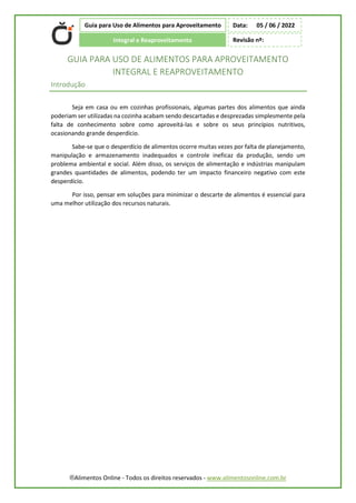 ®Alimentos Online - Todos os direitos reservados - www.alimentosonline.com.br
Guia para Uso de Alimentos para Aproveitamento
Integral e Reaproveitamento
Data: 05 / 06 / 2022
Revisão nº:
GUIA PARA USO DE ALIMENTOS PARA APROVEITAMENTO
INTEGRAL E REAPROVEITAMENTO
Introdução
Seja em casa ou em cozinhas profissionais, algumas partes dos alimentos que ainda
poderiam ser utilizadas na cozinha acabam sendo descartadas e desprezadas simplesmente pela
falta de conhecimento sobre como aproveitá-las e sobre os seus princípios nutritivos,
ocasionando grande desperdício.
Sabe-se que o desperdício de alimentos ocorre muitas vezes por falta de planejamento,
manipulação e armazenamento inadequados e controle ineficaz da produção, sendo um
problema ambiental e social. Além disso, os serviços de alimentação e indústrias manipulam
grandes quantidades de alimentos, podendo ter um impacto financeiro negativo com este
desperdício.
Por isso, pensar em soluções para minimizar o descarte de alimentos é essencial para
uma melhor utilização dos recursos naturais.
 