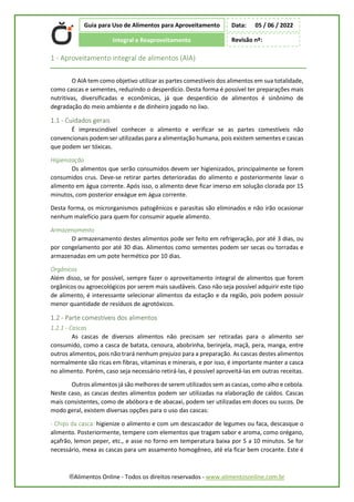 ®Alimentos Online - Todos os direitos reservados - www.alimentosonline.com.br
Guia para Uso de Alimentos para Aproveitamento
Integral e Reaproveitamento
Data: 05 / 06 / 2022
Revisão nº:
1 - Aproveitamento integral de alimentos (AIA)
O AIA tem como objetivo utilizar as partes comestíveis dos alimentos em sua totalidade,
como cascas e sementes, reduzindo o desperdício. Desta forma é possível ter preparações mais
nutritivas, diversificadas e econômicas, já que desperdício de alimentos é sinônimo de
degradação do meio ambiente e de dinheiro jogado no lixo.
1.1 - Cuidados gerais
É imprescindível conhecer o alimento e verificar se as partes comestíveis não
convencionais podem ser utilizadas para a alimentação humana, pois existem sementes e cascas
que podem ser tóxicas.
Higienização
Os alimentos que serão consumidos devem ser higienizados, principalmente se forem
consumidos crus. Deve-se retirar partes deterioradas do alimento e posteriormente lavar o
alimento em água corrente. Após isso, o alimento deve ficar imerso em solução clorada por 15
minutos, com posterior enxágue em água corrente.
Desta forma, os microrganismos patogênicos e parasitas são eliminados e não irão ocasionar
nenhum malefício para quem for consumir aquele alimento.
Armazenamento
O armazenamento destes alimentos pode ser feito em refrigeração, por até 3 dias, ou
por congelamento por até 30 dias. Alimentos como sementes podem ser secas ou torradas e
armazenadas em um pote hermético por 10 dias.
Orgânicos
Além disso, se for possível, sempre fazer o aproveitamento integral de alimentos que forem
orgânicos ou agroecológicos por serem mais saudáveis. Caso não seja possível adquirir este tipo
de alimento, é interessante selecionar alimentos da estação e da região, pois podem possuir
menor quantidade de resíduos de agrotóxicos.
1.2 - Parte comestíveis dos alimentos
1.2.1 - Cascas
As cascas de diversos alimentos não precisam ser retiradas para o alimento ser
consumido, como a casca de batata, cenoura, abobrinha, berinjela, maçã, pera, manga, entre
outros alimentos, pois não trará nenhum prejuízo para a preparação. As cascas destes alimentos
normalmente são ricas em fibras, vitaminas e minerais, e por isso, é importante manter a casca
no alimento. Porém, caso seja necessário retirá-las, é possível aproveitá-las em outras receitas.
Outros alimentos já são melhores de serem utilizados sem as cascas, como alho e cebola.
Neste caso, as cascas destes alimentos podem ser utilizadas na elaboração de caldos. Cascas
mais consistentes, como de abóbora e de abacaxi, podem ser utilizadas em doces ou sucos. De
modo geral, existem diversas opções para o uso das cascas:
- Chips da casca: higienize o alimento e com um descascador de legumes ou faca, descasque o
alimento. Posteriormente, tempere com elementos que tragam sabor e aroma, como orégano,
açafrão, lemon peper, etc., e asse no forno em temperatura baixa por 5 a 10 minutos. Se for
necessário, mexa as cascas para um assamento homogêneo, até ela ficar bem crocante. Este é
 