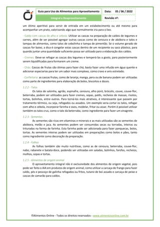 ®Alimentos Online - Todos os direitos reservados - www.alimentosonline.com.br
Guia para Uso de Alimentos para Aproveitamento
Integral e Reaproveitamento
Data: 05 / 06 / 2022
Revisão nº:
um ótimo aperitivo para servir de entrada em um estabelecimento ou até mesmo para
acompanhar um prato, valorizando algo que normalmente iria para o lixo.
- Caldo com cascas de alho e cebola: Utilizar as cascas na preparação de caldos de legumes e
carnes, além de ser possível agregar outras cascas como de cenoura e de abóbora e talos e
tampas de alimentos, como talos de cebolinha e tampa de pimentão. Se o volume gerado de
cascas for baixo, a dica é congelar estas cascas dentro de um recipiente ou saco plástico, para
quando juntar uma quantidade suficiente possa ser utilizado para a elaboração dos caldos.
- Cremes: Deve-se refogar as cascas dos legumes e temperá-las a gosto, para posteriormente
serem liquidificadas para formarem um creme.
- Chás: Cascas de frutas são ótimas para fazer chá, basta fazer uma infusão em água quente e
adicionar especiarias para ter um sabor mais complexo, como cravo e anis estrelado.
- Confeitaria: as cascas frutas, como de laranja, manga, pera ou de banana podem ser utilizadas
como parte de ingredientes para elaboração de bolos, biscoitos e doces.
1.2.2 - Talos
Os talos de salsinha, agrião, espinafre, cenoura, alho poró, brócolis, couve, couve-flor,
beterraba, podem ser utilizados para fazer cremes, sopas, patês, recheios de massas, risotos,
tortas, bolinhos, entre outros. Para torná-los mais atrativos, é interessante que passem por
tratamento térmico, ou seja, refogados ou assados. Um exemplo seria cortar os talos, refogar
com alho e cebola, incorporar farinha e ovos, modelar, fritar ou assar. Porém é possível utilizar
também os talos crus, como o talo da beterraba, como ingrediente para fazer um vinagrete.
1.2.3 - Sementes
As sementes são ricas em vitaminas e minerais e as mais utilizadas são as sementes de
abóbora, melão e jaca. As sementes podem ser consumidas secas ou torradas, inteiras ou
trituradas na forma de farinha. Esta farinha pode ser adicionada para fazer panquecas, bolos,
tortas. As sementes inteiras podem ser utilizadas em preparações como bolos e pães, tanto
como ingrediente como decoração da preparação.
1.2.4 - Folhas
As folhas também são muito nutritivas, como as de cenoura, beterraba, couve-flor,
nabo, rabanete e batata-doce, podendo ser utilizadas em saladas, bolinhos, farofas, recheios,
molhos, sopas e tortas.
1.2.5 - Alimentos de origem animal
O aproveitamento integral não é exclusividade dos alimentos de origem vegetal, pois
pode ser feito o AIA em produtos de origem animal, como utilizar a carcaça do frango para fazer
caldo, pés e pescoço de galinha refogados ou fritos, tutano de boi assado e carcaça de peixe e
cascas de camarão para caldos.
 