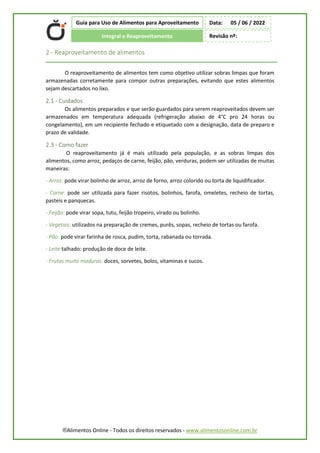 ®Alimentos Online - Todos os direitos reservados - www.alimentosonline.com.br
Guia para Uso de Alimentos para Aproveitamento
Integral e Reaproveitamento
Data: 05 / 06 / 2022
Revisão nº:
2 - Reaproveitamento de alimentos
O reaproveitamento de alimentos tem como objetivo utilizar sobras limpas que foram
armazenadas corretamente para compor outras preparações, evitando que estes alimentos
sejam descartados no lixo.
2.1 - Cuidados
Os alimentos preparados e que serão guardados para serem reaproveitados devem ser
armazenados em temperatura adequada (refrigeração abaixo de 4°C pro 24 horas ou
congelamento), em um recipiente fechado e etiquetado com a designação, data de preparo e
prazo de validade.
2.3 - Como fazer
O reaproveitamento já é mais utilizado pela população, e as sobras limpas dos
alimentos, como arroz, pedaços de carne, feijão, pão, verduras, podem ser utilizadas de muitas
maneiras:
- Arroz: pode virar bolinho de arroz, arroz de forno, arroz colorido ou torta de liquidificador.
- Carne: pode ser utilizada para fazer risotos, bolinhos, farofa, omeletes, recheio de tortas,
pasteis e panquecas.
- Feijão: pode virar sopa, tutu, feijão tropeiro, virado ou bolinho.
- Vegetais: utilizados na preparação de cremes, purês, sopas, recheio de tortas ou farofa.
- Pão: pode virar farinha de rosca, pudim, torta, rabanada ou torrada.
- Leite talhado: produção de doce de leite.
- Frutas muito maduras: doces, sorvetes, bolos, vitaminas e sucos.
 