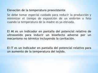 Elevación de la temperatura preexistente
Se debe tomar especial cuidado para reducir la producción y
minimizar el tiempo de exposición de un embrión o feto
cuando la temperatura de la madre es ya elevada.
El MI es un indicador en pantalla del potencial relativo de
ultrasonido para inducir un bioefecto adverso por un
mecanismo no térmico incluyendo la cavitación.
El IT es un indicador en pantalla del potencial relativo para
un aumento de la temperatura del tejido.
 