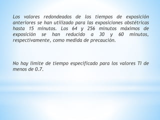 Los valores redondeados de los tiempos de exposición
anteriores se han utilizado para las exposiciones obstétricas
hasta 15 minutos. Los 64 y 256 minutos máximos de
exposición se han reducido a 30 y 60 minutos,
respectivamente, como medida de precaución.
No hay límite de tiempo especificado para los valores TI de
menos de 0.7.
 