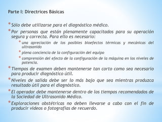 Parte I: Directrices Básicas
*Sólo debe utilizarse para el diagnóstico médico.
*Por personas que están plenamente capacitados para su operación
segura y correcta. Para ello es necesario:
* una apreciación de los posibles bioefectos térmicas y mecánicas del
ultrasonido
* plena conciencia de la configuración del equipo
* comprensión del efecto de la configuración de la máquina en los niveles de
potencia.
*Tiempos de examen deben mantenerse tan corto como sea necesario
para producir diagnóstico útil.
*Niveles de salida debe ser lo más bajo que sea mientras produzca
resultado útil para el diagnóstico.
*El operador debe mantenerse dentro de los tiempos recomendados de
la Sociedad de Ultrasonido Médico.
*Exploraciones obstétricas no deben llevarse a cabo con el fin de
producir vídeos o fotografías de recuerdo.
 