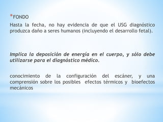 *FONDO
Hasta la fecha, no hay evidencia de que el USG diagnóstico
produzca daño a seres humanos (incluyendo el desarrollo fetal).
Implica la deposición de energía en el cuerpo, y sólo debe
utilizarse para el diagnóstico médico.
conocimiento de la configuración del escáner, y una
comprensión sobre los posibles efectos térmicos y bioefectos
mecánicos
 