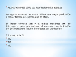 *ALARA (tan bajo como sea razonablemente posible)
en algunos casos es razonable utilizar una mayor producción
o mayor tiempo de examen que en otros.
El índice térmico (TI) y el índice mecánico (MI) se
introdujeron para proporcionar al operador una indicación
del potencial para inducir bioefectos por ultrasonido.
3 formas de la TI:
*TIS
*TIB
*TIC
 