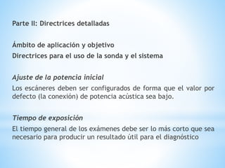 Parte II: Directrices detalladas
Ámbito de aplicación y objetivo
Directrices para el uso de la sonda y el sistema
Ajuste de la potencia inicial
Los escáneres deben ser configurados de forma que el valor por
defecto (la conexión) de potencia acústica sea bajo.
Tiempo de exposición
El tiempo general de los exámenes debe ser lo más corto que sea
necesario para producir un resultado útil para el diagnóstico
 