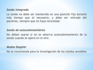 Sonda integrada
La sonda no debe ser mantenido en una posición fija durante
más tiempo que el necesario, y debe ser retirado del
paciente, siempre que no haya necesidad.
Sonda de autocalentamiento
No deben usarse si no se observa autocalentamiento de la
sonda cuando se opera en el aire.
Modos Doppler
No se recomienda para la investigación de los tejidos sensibles
 